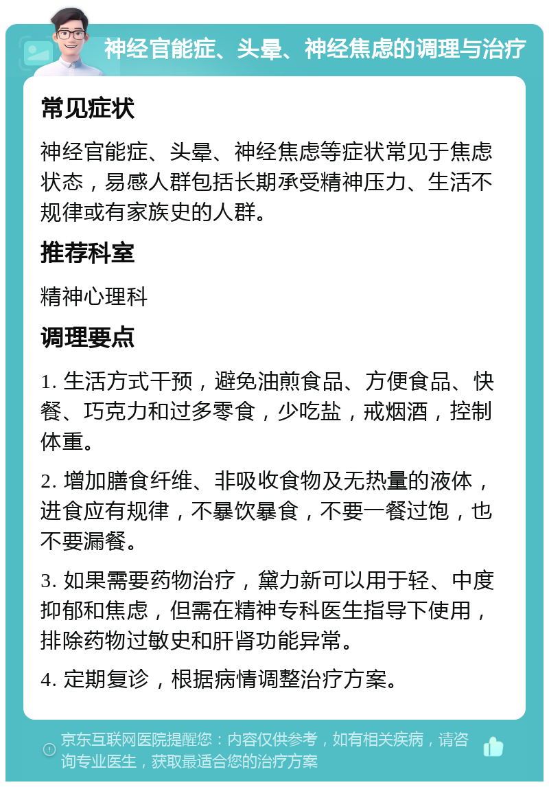 神经官能症、头晕、神经焦虑的调理与治疗 常见症状 神经官能症、头晕、神经焦虑等症状常见于焦虑状态，易感人群包括长期承受精神压力、生活不规律或有家族史的人群。 推荐科室 精神心理科 调理要点 1. 生活方式干预，避免油煎食品、方便食品、快餐、巧克力和过多零食，少吃盐，戒烟酒，控制体重。 2. 增加膳食纤维、非吸收食物及无热量的液体，进食应有规律，不暴饮暴食，不要一餐过饱，也不要漏餐。 3. 如果需要药物治疗，黛力新可以用于轻、中度抑郁和焦虑，但需在精神专科医生指导下使用，排除药物过敏史和肝肾功能异常。 4. 定期复诊，根据病情调整治疗方案。