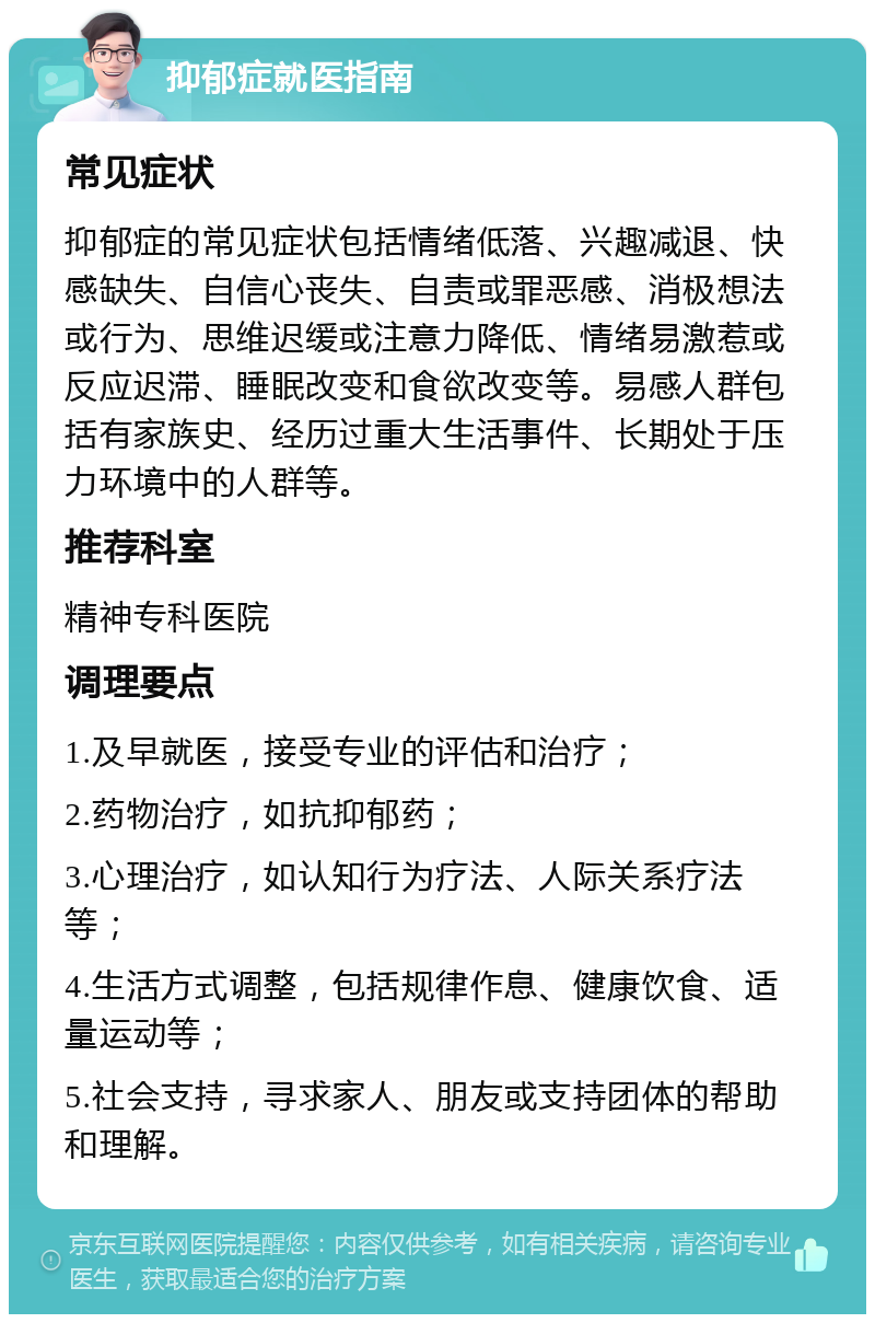 抑郁症就医指南 常见症状 抑郁症的常见症状包括情绪低落、兴趣减退、快感缺失、自信心丧失、自责或罪恶感、消极想法或行为、思维迟缓或注意力降低、情绪易激惹或反应迟滞、睡眠改变和食欲改变等。易感人群包括有家族史、经历过重大生活事件、长期处于压力环境中的人群等。 推荐科室 精神专科医院 调理要点 1.及早就医，接受专业的评估和治疗； 2.药物治疗，如抗抑郁药； 3.心理治疗，如认知行为疗法、人际关系疗法等； 4.生活方式调整，包括规律作息、健康饮食、适量运动等； 5.社会支持，寻求家人、朋友或支持团体的帮助和理解。