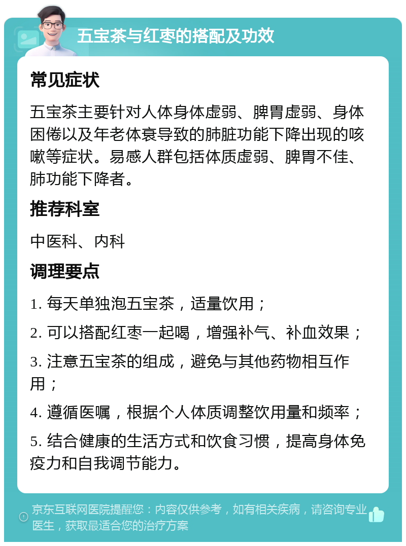 五宝茶与红枣的搭配及功效 常见症状 五宝茶主要针对人体身体虚弱、脾胃虚弱、身体困倦以及年老体衰导致的肺脏功能下降出现的咳嗽等症状。易感人群包括体质虚弱、脾胃不佳、肺功能下降者。 推荐科室 中医科、内科 调理要点 1. 每天单独泡五宝茶，适量饮用； 2. 可以搭配红枣一起喝，增强补气、补血效果； 3. 注意五宝茶的组成，避免与其他药物相互作用； 4. 遵循医嘱，根据个人体质调整饮用量和频率； 5. 结合健康的生活方式和饮食习惯，提高身体免疫力和自我调节能力。