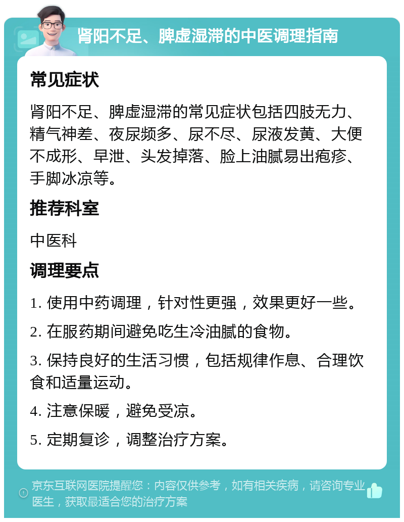 肾阳不足、脾虚湿滞的中医调理指南 常见症状 肾阳不足、脾虚湿滞的常见症状包括四肢无力、精气神差、夜尿频多、尿不尽、尿液发黄、大便不成形、早泄、头发掉落、脸上油腻易出疱疹、手脚冰凉等。 推荐科室 中医科 调理要点 1. 使用中药调理，针对性更强，效果更好一些。 2. 在服药期间避免吃生冷油腻的食物。 3. 保持良好的生活习惯，包括规律作息、合理饮食和适量运动。 4. 注意保暖，避免受凉。 5. 定期复诊，调整治疗方案。