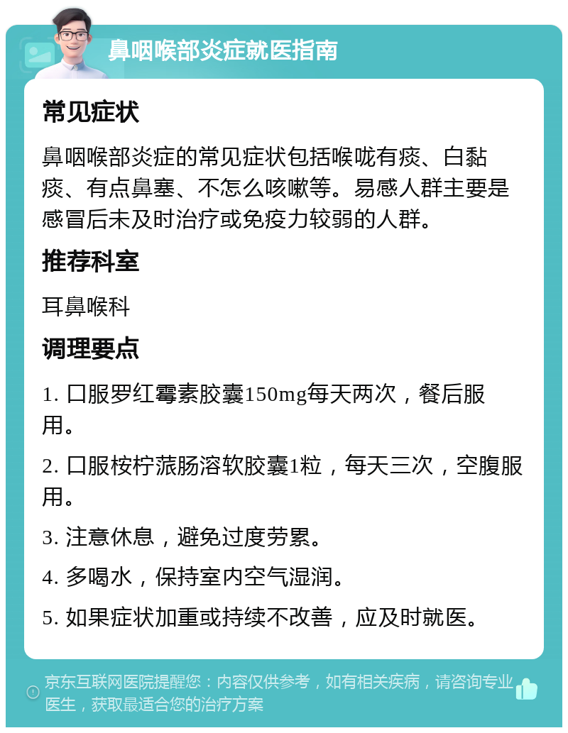 鼻咽喉部炎症就医指南 常见症状 鼻咽喉部炎症的常见症状包括喉咙有痰、白黏痰、有点鼻塞、不怎么咳嗽等。易感人群主要是感冒后未及时治疗或免疫力较弱的人群。 推荐科室 耳鼻喉科 调理要点 1. 口服罗红霉素胶囊150mg每天两次，餐后服用。 2. 口服桉柠蒎肠溶软胶囊1粒，每天三次，空腹服用。 3. 注意休息，避免过度劳累。 4. 多喝水，保持室内空气湿润。 5. 如果症状加重或持续不改善，应及时就医。