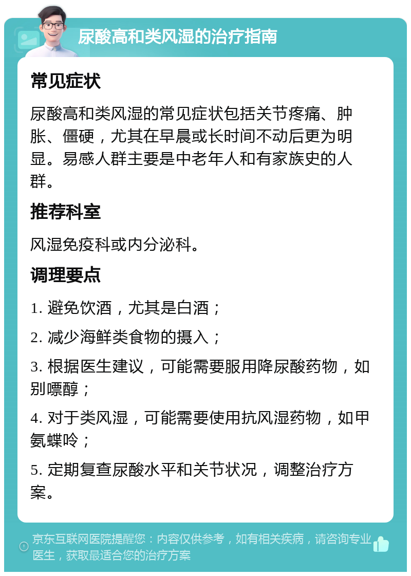 尿酸高和类风湿的治疗指南 常见症状 尿酸高和类风湿的常见症状包括关节疼痛、肿胀、僵硬，尤其在早晨或长时间不动后更为明显。易感人群主要是中老年人和有家族史的人群。 推荐科室 风湿免疫科或内分泌科。 调理要点 1. 避免饮酒，尤其是白酒； 2. 减少海鲜类食物的摄入； 3. 根据医生建议，可能需要服用降尿酸药物，如别嘌醇； 4. 对于类风湿，可能需要使用抗风湿药物，如甲氨蝶呤； 5. 定期复查尿酸水平和关节状况，调整治疗方案。