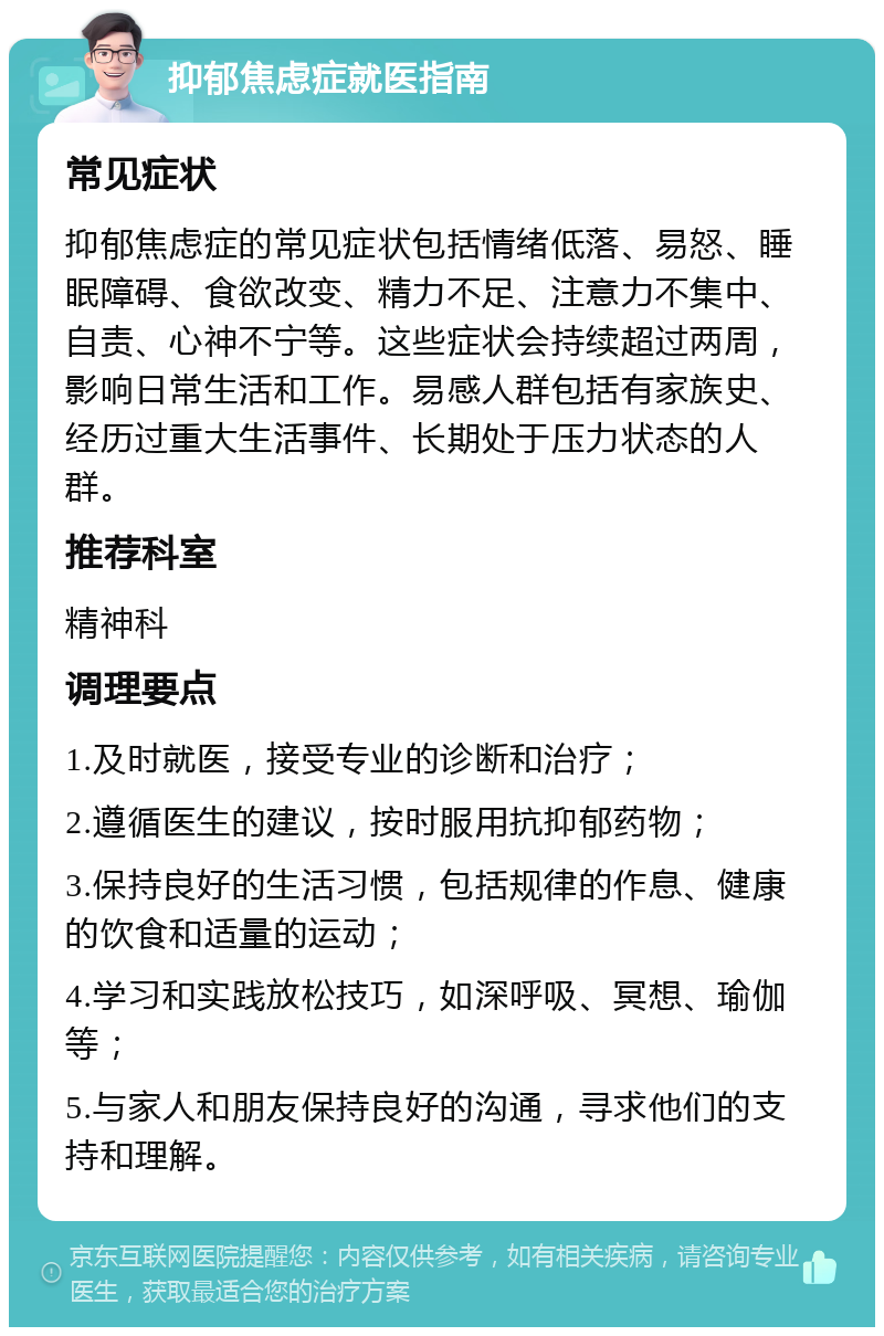 抑郁焦虑症就医指南 常见症状 抑郁焦虑症的常见症状包括情绪低落、易怒、睡眠障碍、食欲改变、精力不足、注意力不集中、自责、心神不宁等。这些症状会持续超过两周，影响日常生活和工作。易感人群包括有家族史、经历过重大生活事件、长期处于压力状态的人群。 推荐科室 精神科 调理要点 1.及时就医，接受专业的诊断和治疗； 2.遵循医生的建议，按时服用抗抑郁药物； 3.保持良好的生活习惯，包括规律的作息、健康的饮食和适量的运动； 4.学习和实践放松技巧，如深呼吸、冥想、瑜伽等； 5.与家人和朋友保持良好的沟通，寻求他们的支持和理解。