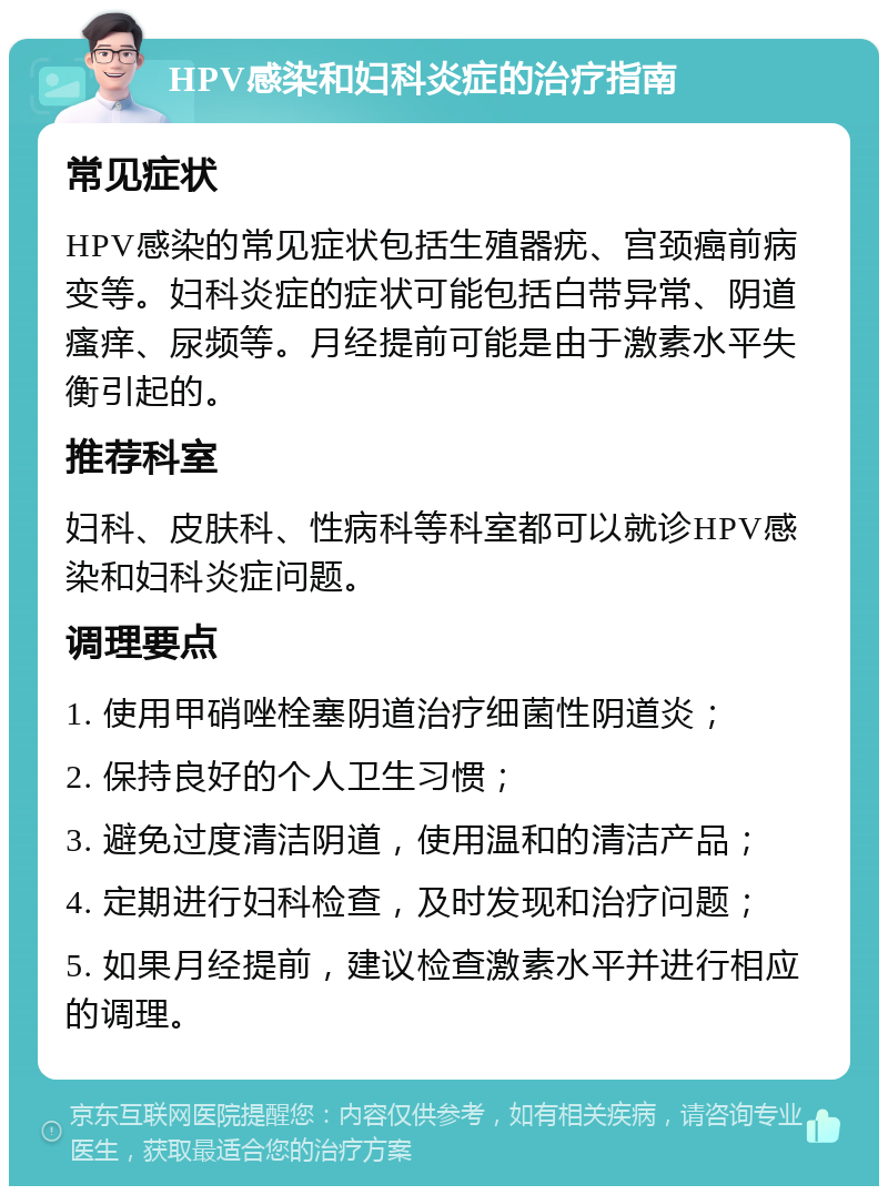 HPV感染和妇科炎症的治疗指南 常见症状 HPV感染的常见症状包括生殖器疣、宫颈癌前病变等。妇科炎症的症状可能包括白带异常、阴道瘙痒、尿频等。月经提前可能是由于激素水平失衡引起的。 推荐科室 妇科、皮肤科、性病科等科室都可以就诊HPV感染和妇科炎症问题。 调理要点 1. 使用甲硝唑栓塞阴道治疗细菌性阴道炎； 2. 保持良好的个人卫生习惯； 3. 避免过度清洁阴道，使用温和的清洁产品； 4. 定期进行妇科检查，及时发现和治疗问题； 5. 如果月经提前，建议检查激素水平并进行相应的调理。