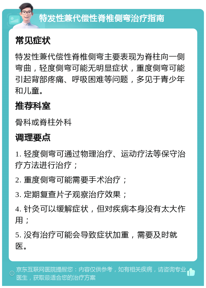 特发性兼代偿性脊椎侧弯治疗指南 常见症状 特发性兼代偿性脊椎侧弯主要表现为脊柱向一侧弯曲，轻度侧弯可能无明显症状，重度侧弯可能引起背部疼痛、呼吸困难等问题，多见于青少年和儿童。 推荐科室 骨科或脊柱外科 调理要点 1. 轻度侧弯可通过物理治疗、运动疗法等保守治疗方法进行治疗； 2. 重度侧弯可能需要手术治疗； 3. 定期复查片子观察治疗效果； 4. 针灸可以缓解症状，但对疾病本身没有太大作用； 5. 没有治疗可能会导致症状加重，需要及时就医。