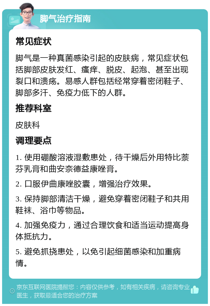 脚气治疗指南 常见症状 脚气是一种真菌感染引起的皮肤病，常见症状包括脚部皮肤发红、瘙痒、脱皮、起泡、甚至出现裂口和溃疡。易感人群包括经常穿着密闭鞋子、脚部多汗、免疫力低下的人群。 推荐科室 皮肤科 调理要点 1. 使用硼酸溶液湿敷患处，待干燥后外用特比萘芬乳膏和曲安奈德益康唑膏。 2. 口服伊曲康唑胶囊，增强治疗效果。 3. 保持脚部清洁干燥，避免穿着密闭鞋子和共用鞋袜、浴巾等物品。 4. 加强免疫力，通过合理饮食和适当运动提高身体抵抗力。 5. 避免抓挠患处，以免引起细菌感染和加重病情。