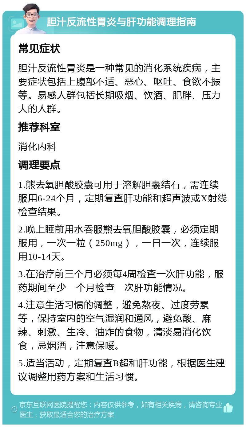 胆汁反流性胃炎与肝功能调理指南 常见症状 胆汁反流性胃炎是一种常见的消化系统疾病，主要症状包括上腹部不适、恶心、呕吐、食欲不振等。易感人群包括长期吸烟、饮酒、肥胖、压力大的人群。 推荐科室 消化内科 调理要点 1.熊去氧胆酸胶囊可用于溶解胆囊结石，需连续服用6-24个月，定期复查肝功能和超声波或X射线检查结果。 2.晚上睡前用水吞服熊去氧胆酸胶囊，必须定期服用，一次一粒（250mg），一日一次，连续服用10-14天。 3.在治疗前三个月必须每4周检查一次肝功能，服药期间至少一个月检查一次肝功能情况。 4.注意生活习惯的调整，避免熬夜、过度劳累等，保持室内的空气湿润和通风，避免酸、麻辣、刺激、生冷、油炸的食物，清淡易消化饮食，忌烟酒，注意保暖。 5.适当活动，定期复查B超和肝功能，根据医生建议调整用药方案和生活习惯。