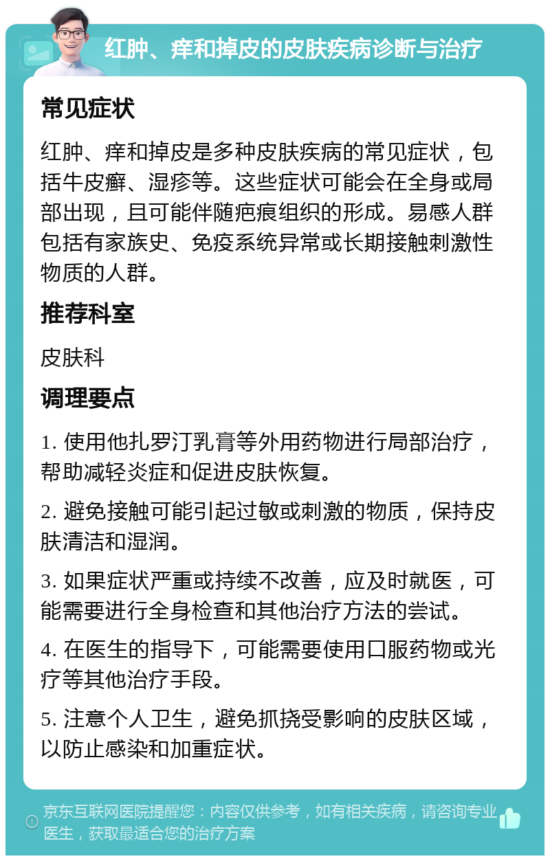 红肿、痒和掉皮的皮肤疾病诊断与治疗 常见症状 红肿、痒和掉皮是多种皮肤疾病的常见症状，包括牛皮癣、湿疹等。这些症状可能会在全身或局部出现，且可能伴随疤痕组织的形成。易感人群包括有家族史、免疫系统异常或长期接触刺激性物质的人群。 推荐科室 皮肤科 调理要点 1. 使用他扎罗汀乳膏等外用药物进行局部治疗，帮助减轻炎症和促进皮肤恢复。 2. 避免接触可能引起过敏或刺激的物质，保持皮肤清洁和湿润。 3. 如果症状严重或持续不改善，应及时就医，可能需要进行全身检查和其他治疗方法的尝试。 4. 在医生的指导下，可能需要使用口服药物或光疗等其他治疗手段。 5. 注意个人卫生，避免抓挠受影响的皮肤区域，以防止感染和加重症状。