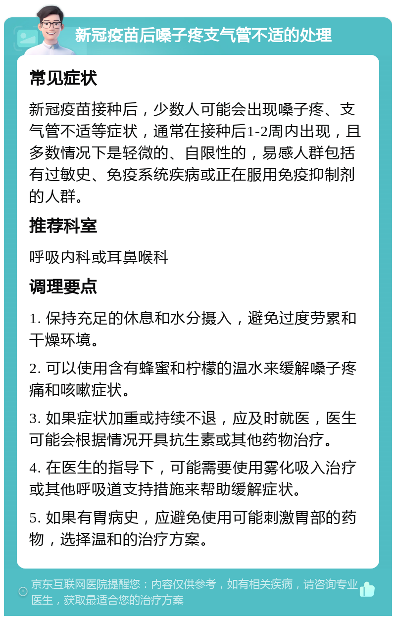 新冠疫苗后嗓子疼支气管不适的处理 常见症状 新冠疫苗接种后，少数人可能会出现嗓子疼、支气管不适等症状，通常在接种后1-2周内出现，且多数情况下是轻微的、自限性的，易感人群包括有过敏史、免疫系统疾病或正在服用免疫抑制剂的人群。 推荐科室 呼吸内科或耳鼻喉科 调理要点 1. 保持充足的休息和水分摄入，避免过度劳累和干燥环境。 2. 可以使用含有蜂蜜和柠檬的温水来缓解嗓子疼痛和咳嗽症状。 3. 如果症状加重或持续不退，应及时就医，医生可能会根据情况开具抗生素或其他药物治疗。 4. 在医生的指导下，可能需要使用雾化吸入治疗或其他呼吸道支持措施来帮助缓解症状。 5. 如果有胃病史，应避免使用可能刺激胃部的药物，选择温和的治疗方案。