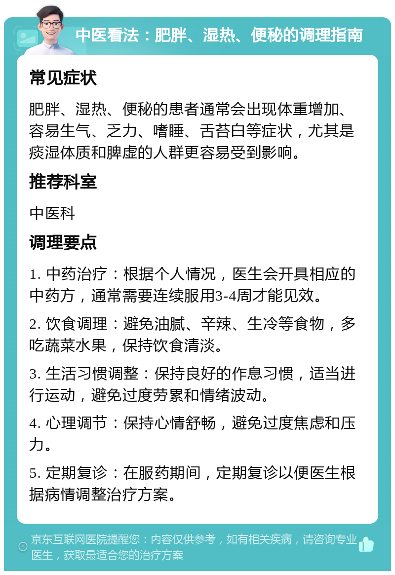 中医看法：肥胖、湿热、便秘的调理指南 常见症状 肥胖、湿热、便秘的患者通常会出现体重增加、容易生气、乏力、嗜睡、舌苔白等症状，尤其是痰湿体质和脾虚的人群更容易受到影响。 推荐科室 中医科 调理要点 1. 中药治疗：根据个人情况，医生会开具相应的中药方，通常需要连续服用3-4周才能见效。 2. 饮食调理：避免油腻、辛辣、生冷等食物，多吃蔬菜水果，保持饮食清淡。 3. 生活习惯调整：保持良好的作息习惯，适当进行运动，避免过度劳累和情绪波动。 4. 心理调节：保持心情舒畅，避免过度焦虑和压力。 5. 定期复诊：在服药期间，定期复诊以便医生根据病情调整治疗方案。