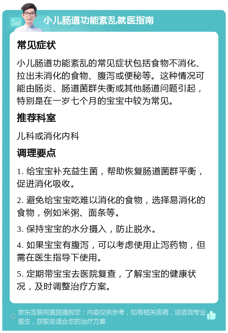 小儿肠道功能紊乱就医指南 常见症状 小儿肠道功能紊乱的常见症状包括食物不消化、拉出未消化的食物、腹泻或便秘等。这种情况可能由肠炎、肠道菌群失衡或其他肠道问题引起，特别是在一岁七个月的宝宝中较为常见。 推荐科室 儿科或消化内科 调理要点 1. 给宝宝补充益生菌，帮助恢复肠道菌群平衡，促进消化吸收。 2. 避免给宝宝吃难以消化的食物，选择易消化的食物，例如米粥、面条等。 3. 保持宝宝的水分摄入，防止脱水。 4. 如果宝宝有腹泻，可以考虑使用止泻药物，但需在医生指导下使用。 5. 定期带宝宝去医院复查，了解宝宝的健康状况，及时调整治疗方案。