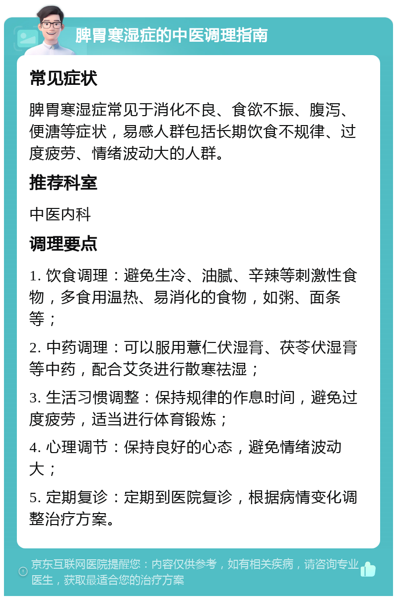 脾胃寒湿症的中医调理指南 常见症状 脾胃寒湿症常见于消化不良、食欲不振、腹泻、便溏等症状，易感人群包括长期饮食不规律、过度疲劳、情绪波动大的人群。 推荐科室 中医内科 调理要点 1. 饮食调理：避免生冷、油腻、辛辣等刺激性食物，多食用温热、易消化的食物，如粥、面条等； 2. 中药调理：可以服用薏仁伏湿膏、茯苓伏湿膏等中药，配合艾灸进行散寒祛湿； 3. 生活习惯调整：保持规律的作息时间，避免过度疲劳，适当进行体育锻炼； 4. 心理调节：保持良好的心态，避免情绪波动大； 5. 定期复诊：定期到医院复诊，根据病情变化调整治疗方案。