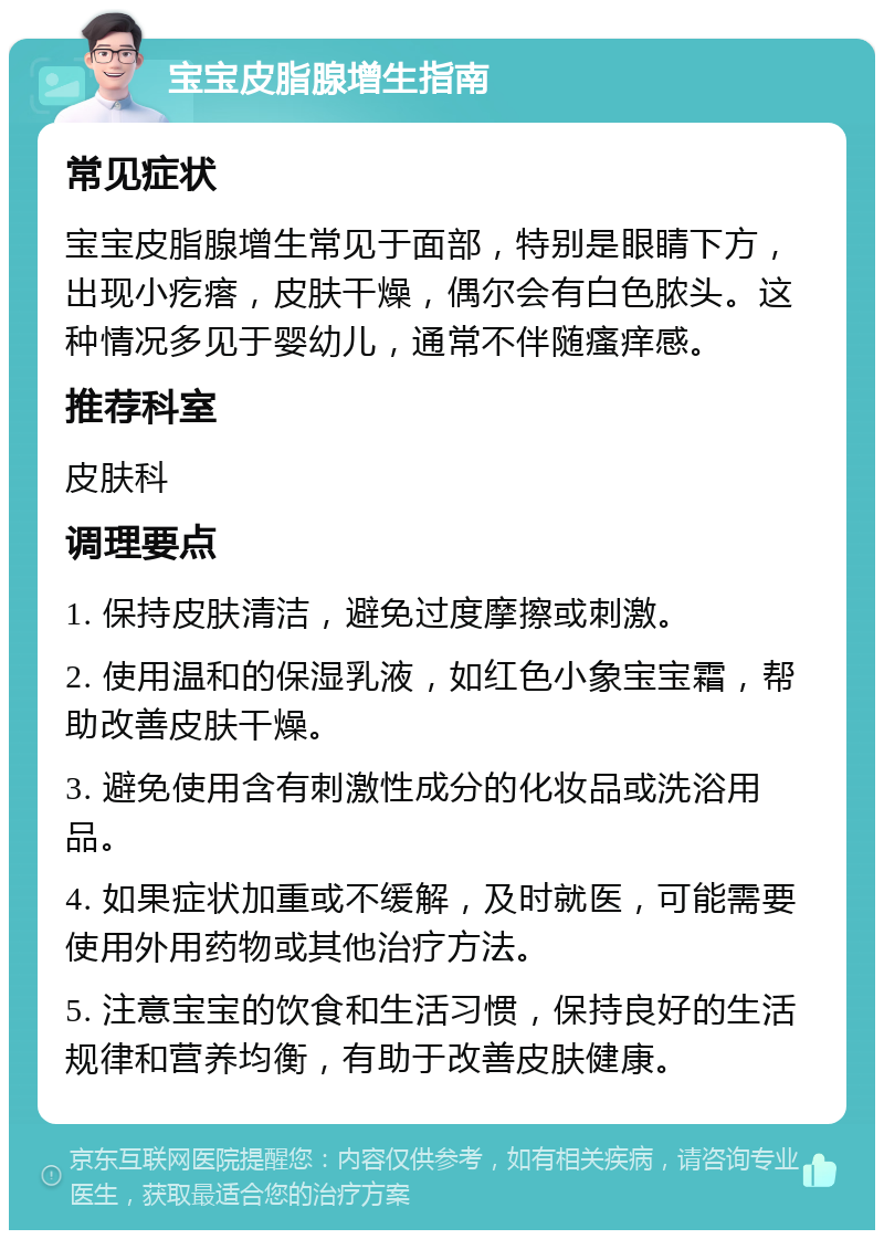 宝宝皮脂腺增生指南 常见症状 宝宝皮脂腺增生常见于面部，特别是眼睛下方，出现小疙瘩，皮肤干燥，偶尔会有白色脓头。这种情况多见于婴幼儿，通常不伴随瘙痒感。 推荐科室 皮肤科 调理要点 1. 保持皮肤清洁，避免过度摩擦或刺激。 2. 使用温和的保湿乳液，如红色小象宝宝霜，帮助改善皮肤干燥。 3. 避免使用含有刺激性成分的化妆品或洗浴用品。 4. 如果症状加重或不缓解，及时就医，可能需要使用外用药物或其他治疗方法。 5. 注意宝宝的饮食和生活习惯，保持良好的生活规律和营养均衡，有助于改善皮肤健康。