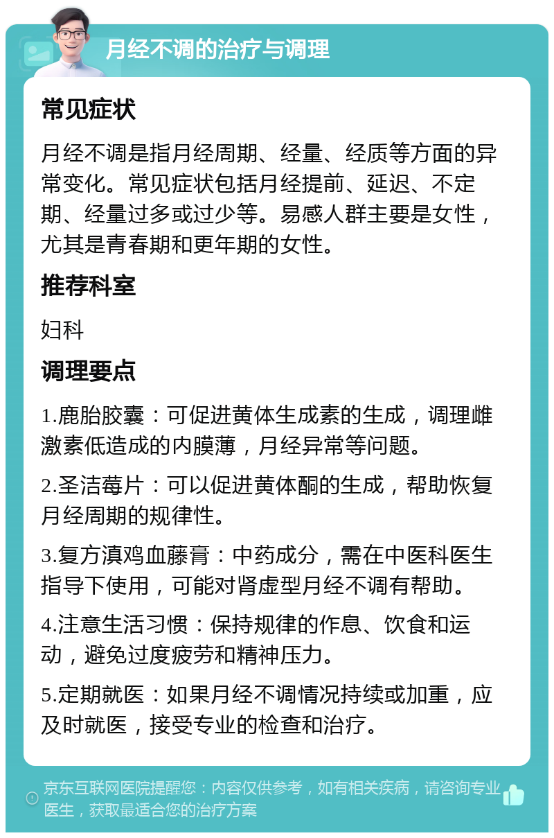 月经不调的治疗与调理 常见症状 月经不调是指月经周期、经量、经质等方面的异常变化。常见症状包括月经提前、延迟、不定期、经量过多或过少等。易感人群主要是女性，尤其是青春期和更年期的女性。 推荐科室 妇科 调理要点 1.鹿胎胶囊：可促进黄体生成素的生成，调理雌激素低造成的内膜薄，月经异常等问题。 2.圣洁莓片：可以促进黄体酮的生成，帮助恢复月经周期的规律性。 3.复方滇鸡血藤膏：中药成分，需在中医科医生指导下使用，可能对肾虚型月经不调有帮助。 4.注意生活习惯：保持规律的作息、饮食和运动，避免过度疲劳和精神压力。 5.定期就医：如果月经不调情况持续或加重，应及时就医，接受专业的检查和治疗。