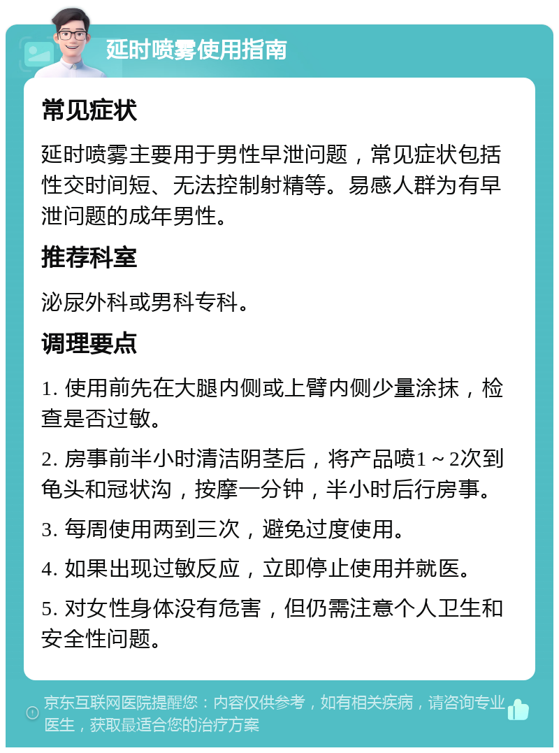 延时喷雾使用指南 常见症状 延时喷雾主要用于男性早泄问题，常见症状包括性交时间短、无法控制射精等。易感人群为有早泄问题的成年男性。 推荐科室 泌尿外科或男科专科。 调理要点 1. 使用前先在大腿内侧或上臂内侧少量涂抹，检查是否过敏。 2. 房事前半小时清洁阴茎后，将产品喷1～2次到龟头和冠状沟，按摩一分钟，半小时后行房事。 3. 每周使用两到三次，避免过度使用。 4. 如果出现过敏反应，立即停止使用并就医。 5. 对女性身体没有危害，但仍需注意个人卫生和安全性问题。