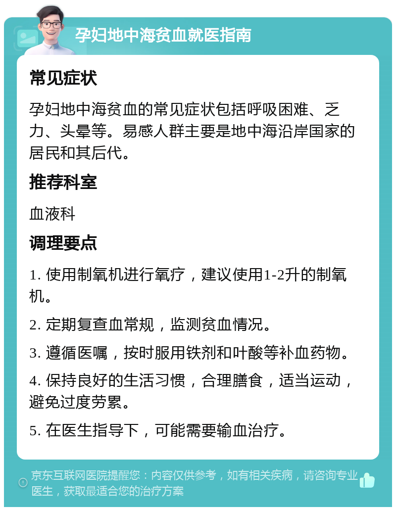 孕妇地中海贫血就医指南 常见症状 孕妇地中海贫血的常见症状包括呼吸困难、乏力、头晕等。易感人群主要是地中海沿岸国家的居民和其后代。 推荐科室 血液科 调理要点 1. 使用制氧机进行氧疗，建议使用1-2升的制氧机。 2. 定期复查血常规，监测贫血情况。 3. 遵循医嘱，按时服用铁剂和叶酸等补血药物。 4. 保持良好的生活习惯，合理膳食，适当运动，避免过度劳累。 5. 在医生指导下，可能需要输血治疗。