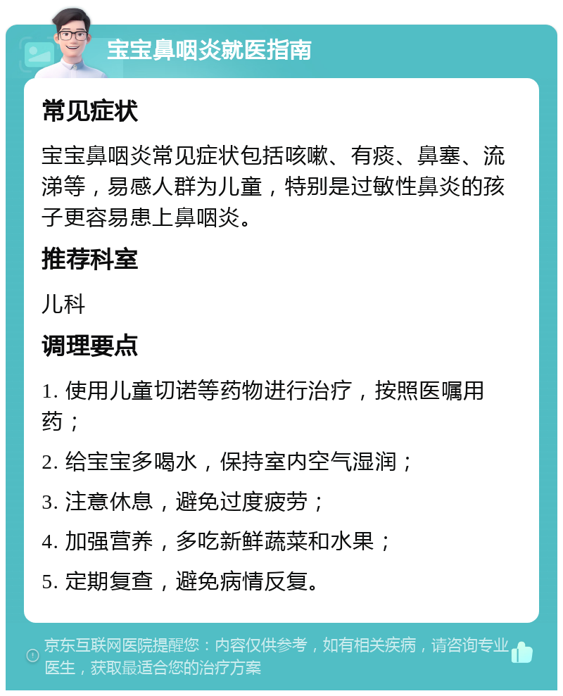 宝宝鼻咽炎就医指南 常见症状 宝宝鼻咽炎常见症状包括咳嗽、有痰、鼻塞、流涕等，易感人群为儿童，特别是过敏性鼻炎的孩子更容易患上鼻咽炎。 推荐科室 儿科 调理要点 1. 使用儿童切诺等药物进行治疗，按照医嘱用药； 2. 给宝宝多喝水，保持室内空气湿润； 3. 注意休息，避免过度疲劳； 4. 加强营养，多吃新鲜蔬菜和水果； 5. 定期复查，避免病情反复。