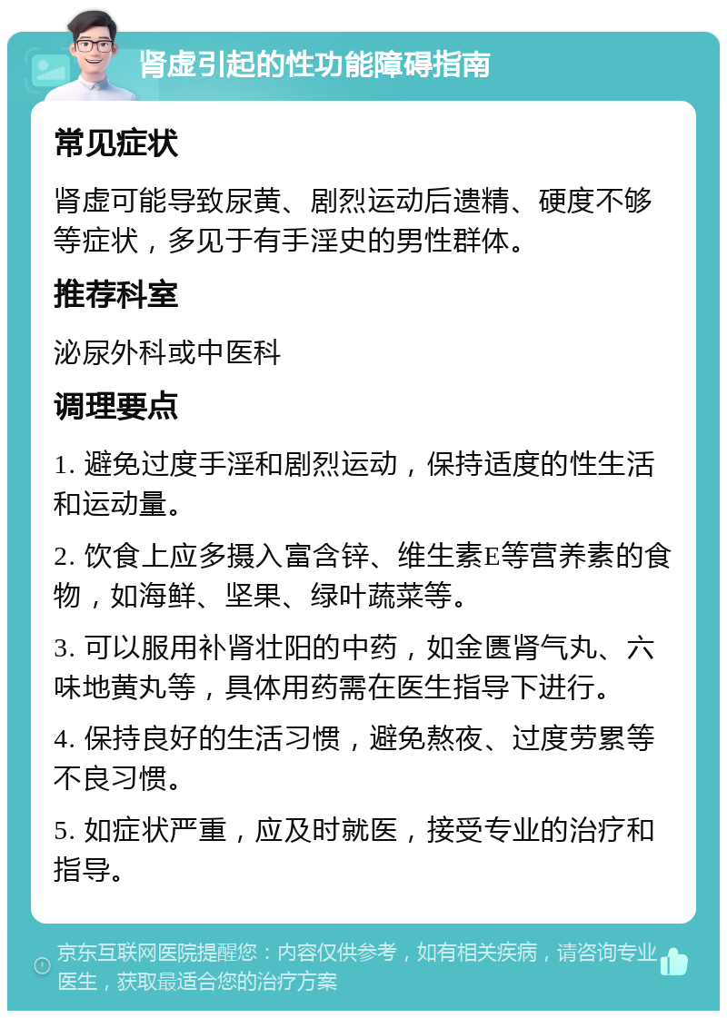 肾虚引起的性功能障碍指南 常见症状 肾虚可能导致尿黄、剧烈运动后遗精、硬度不够等症状，多见于有手淫史的男性群体。 推荐科室 泌尿外科或中医科 调理要点 1. 避免过度手淫和剧烈运动，保持适度的性生活和运动量。 2. 饮食上应多摄入富含锌、维生素E等营养素的食物，如海鲜、坚果、绿叶蔬菜等。 3. 可以服用补肾壮阳的中药，如金匮肾气丸、六味地黄丸等，具体用药需在医生指导下进行。 4. 保持良好的生活习惯，避免熬夜、过度劳累等不良习惯。 5. 如症状严重，应及时就医，接受专业的治疗和指导。