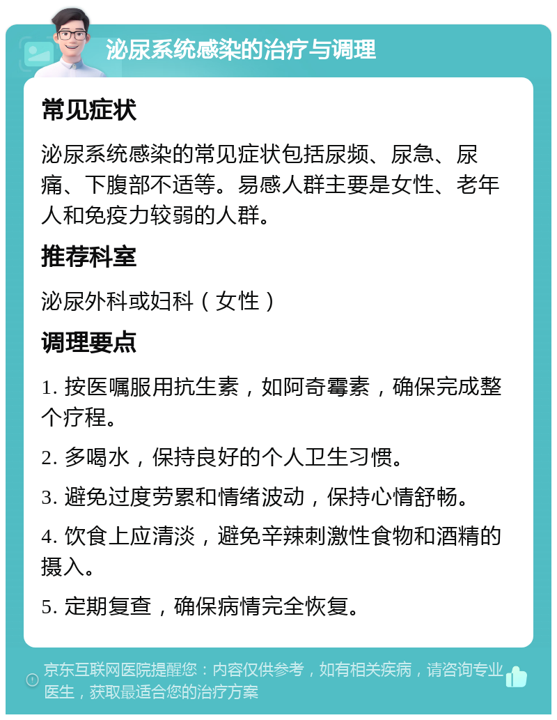 泌尿系统感染的治疗与调理 常见症状 泌尿系统感染的常见症状包括尿频、尿急、尿痛、下腹部不适等。易感人群主要是女性、老年人和免疫力较弱的人群。 推荐科室 泌尿外科或妇科（女性） 调理要点 1. 按医嘱服用抗生素，如阿奇霉素，确保完成整个疗程。 2. 多喝水，保持良好的个人卫生习惯。 3. 避免过度劳累和情绪波动，保持心情舒畅。 4. 饮食上应清淡，避免辛辣刺激性食物和酒精的摄入。 5. 定期复查，确保病情完全恢复。