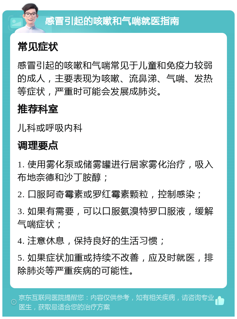 感冒引起的咳嗽和气喘就医指南 常见症状 感冒引起的咳嗽和气喘常见于儿童和免疫力较弱的成人，主要表现为咳嗽、流鼻涕、气喘、发热等症状，严重时可能会发展成肺炎。 推荐科室 儿科或呼吸内科 调理要点 1. 使用雾化泵或储雾罐进行居家雾化治疗，吸入布地奈德和沙丁胺醇； 2. 口服阿奇霉素或罗红霉素颗粒，控制感染； 3. 如果有需要，可以口服氨溴特罗口服液，缓解气喘症状； 4. 注意休息，保持良好的生活习惯； 5. 如果症状加重或持续不改善，应及时就医，排除肺炎等严重疾病的可能性。