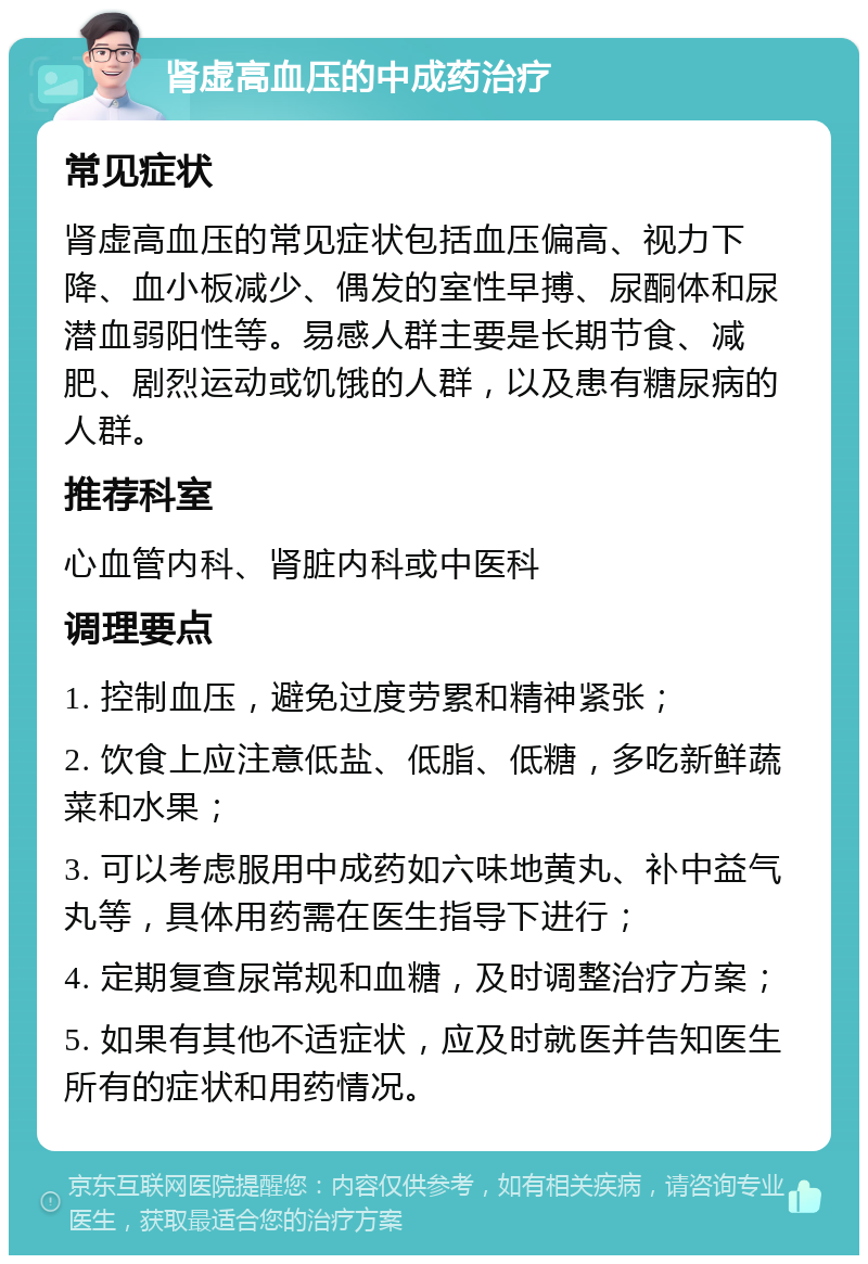 肾虚高血压的中成药治疗 常见症状 肾虚高血压的常见症状包括血压偏高、视力下降、血小板减少、偶发的室性早搏、尿酮体和尿潜血弱阳性等。易感人群主要是长期节食、减肥、剧烈运动或饥饿的人群，以及患有糖尿病的人群。 推荐科室 心血管内科、肾脏内科或中医科 调理要点 1. 控制血压，避免过度劳累和精神紧张； 2. 饮食上应注意低盐、低脂、低糖，多吃新鲜蔬菜和水果； 3. 可以考虑服用中成药如六味地黄丸、补中益气丸等，具体用药需在医生指导下进行； 4. 定期复查尿常规和血糖，及时调整治疗方案； 5. 如果有其他不适症状，应及时就医并告知医生所有的症状和用药情况。