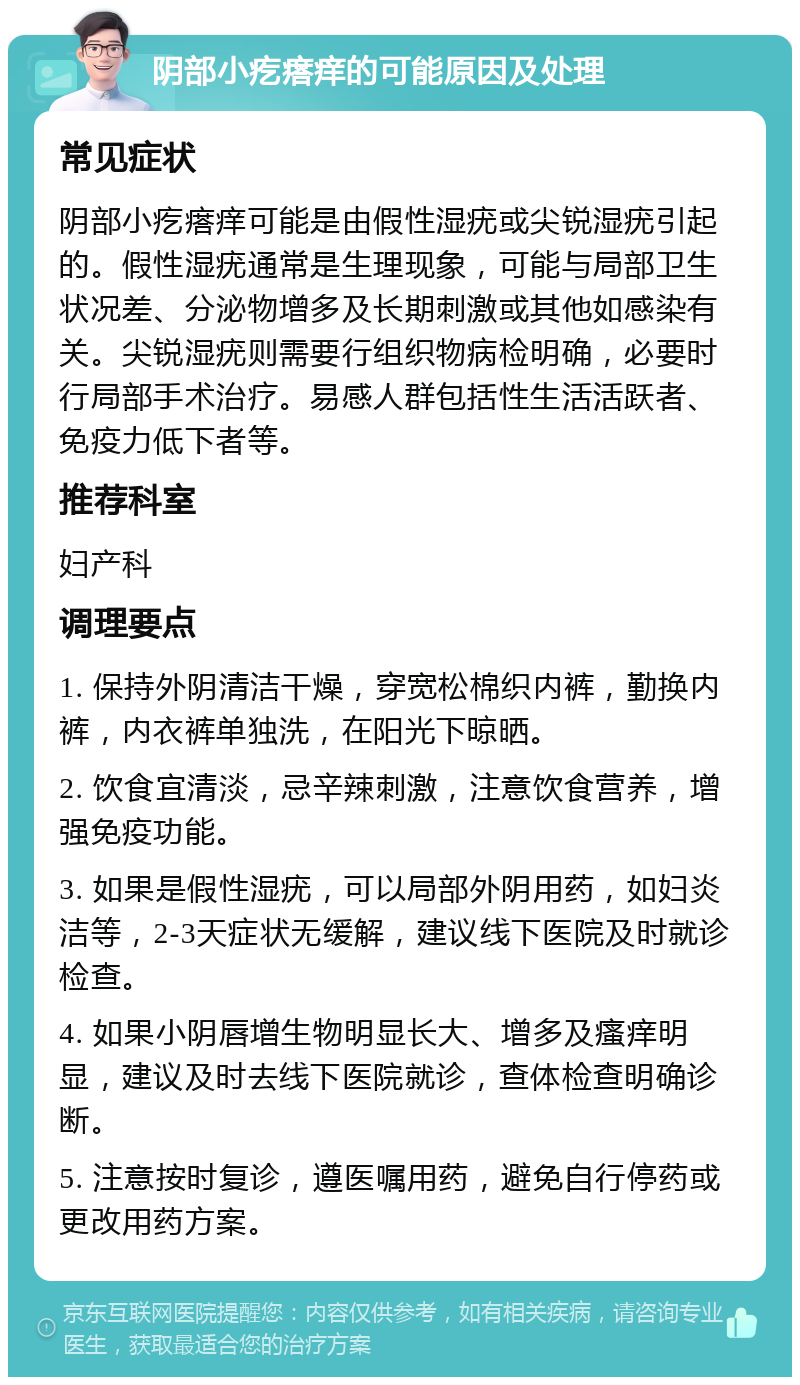 阴部小疙瘩痒的可能原因及处理 常见症状 阴部小疙瘩痒可能是由假性湿疣或尖锐湿疣引起的。假性湿疣通常是生理现象，可能与局部卫生状况差、分泌物增多及长期刺激或其他如感染有关。尖锐湿疣则需要行组织物病检明确，必要时行局部手术治疗。易感人群包括性生活活跃者、免疫力低下者等。 推荐科室 妇产科 调理要点 1. 保持外阴清洁干燥，穿宽松棉织内裤，勤换内裤，内衣裤单独洗，在阳光下晾晒。 2. 饮食宜清淡，忌辛辣刺激，注意饮食营养，增强免疫功能。 3. 如果是假性湿疣，可以局部外阴用药，如妇炎洁等，2-3天症状无缓解，建议线下医院及时就诊检查。 4. 如果小阴唇增生物明显长大、增多及瘙痒明显，建议及时去线下医院就诊，查体检查明确诊断。 5. 注意按时复诊，遵医嘱用药，避免自行停药或更改用药方案。