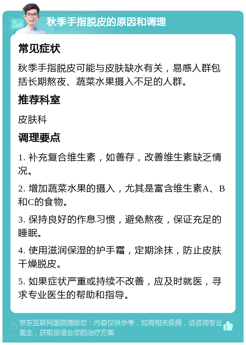 秋季手指脱皮的原因和调理 常见症状 秋季手指脱皮可能与皮肤缺水有关，易感人群包括长期熬夜、蔬菜水果摄入不足的人群。 推荐科室 皮肤科 调理要点 1. 补充复合维生素，如善存，改善维生素缺乏情况。 2. 增加蔬菜水果的摄入，尤其是富含维生素A、B和C的食物。 3. 保持良好的作息习惯，避免熬夜，保证充足的睡眠。 4. 使用滋润保湿的护手霜，定期涂抹，防止皮肤干燥脱皮。 5. 如果症状严重或持续不改善，应及时就医，寻求专业医生的帮助和指导。