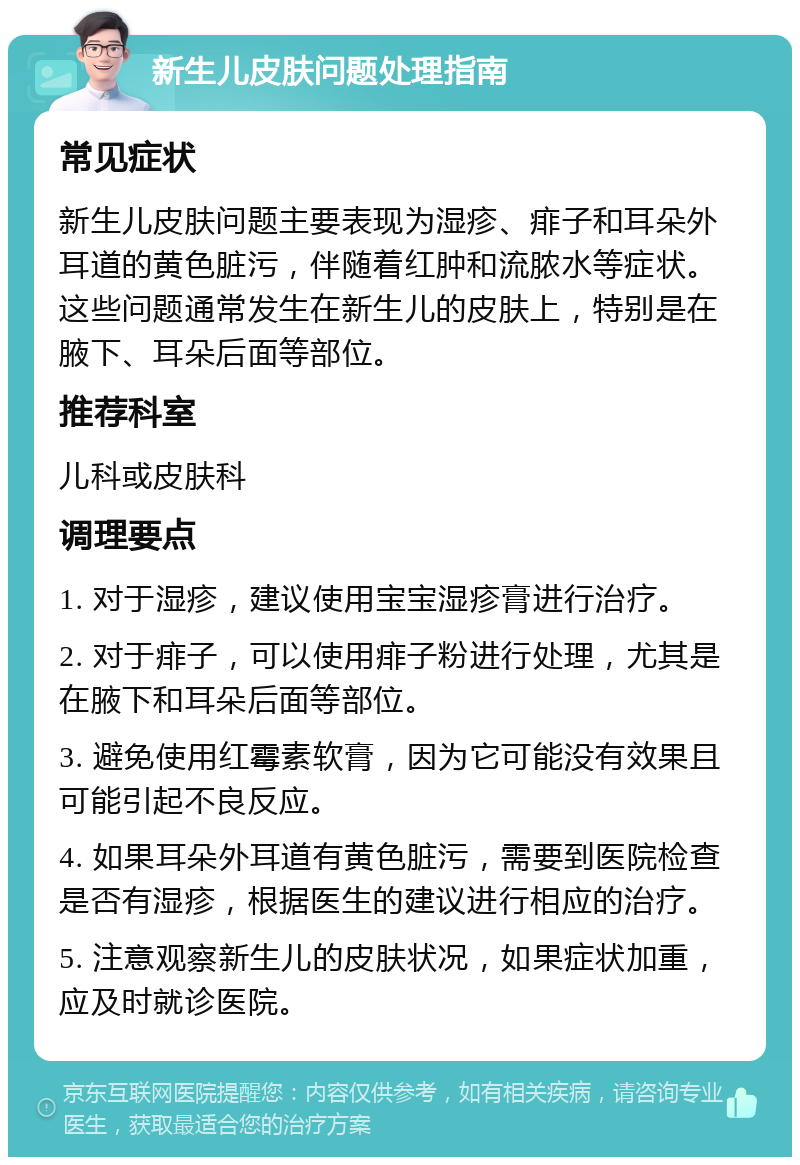 新生儿皮肤问题处理指南 常见症状 新生儿皮肤问题主要表现为湿疹、痱子和耳朵外耳道的黄色脏污，伴随着红肿和流脓水等症状。这些问题通常发生在新生儿的皮肤上，特别是在腋下、耳朵后面等部位。 推荐科室 儿科或皮肤科 调理要点 1. 对于湿疹，建议使用宝宝湿疹膏进行治疗。 2. 对于痱子，可以使用痱子粉进行处理，尤其是在腋下和耳朵后面等部位。 3. 避免使用红霉素软膏，因为它可能没有效果且可能引起不良反应。 4. 如果耳朵外耳道有黄色脏污，需要到医院检查是否有湿疹，根据医生的建议进行相应的治疗。 5. 注意观察新生儿的皮肤状况，如果症状加重，应及时就诊医院。