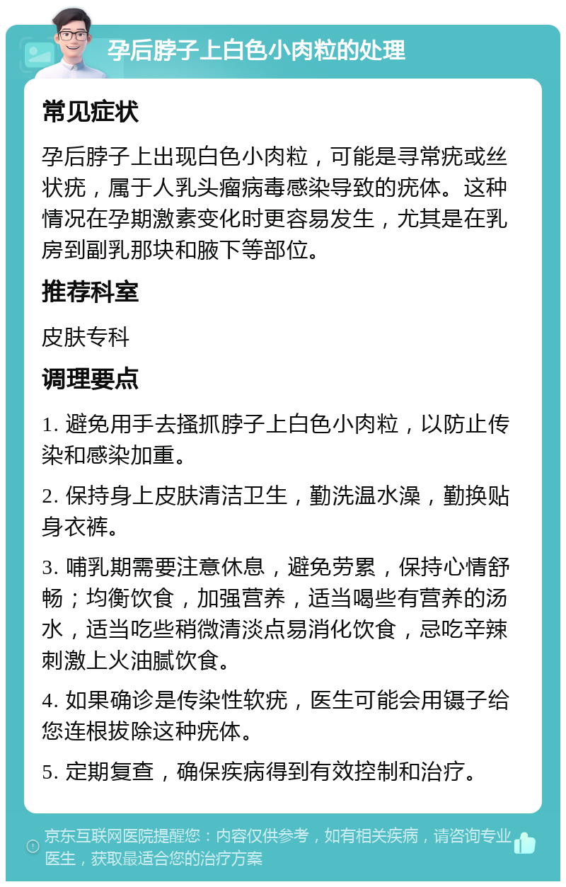 孕后脖子上白色小肉粒的处理 常见症状 孕后脖子上出现白色小肉粒，可能是寻常疣或丝状疣，属于人乳头瘤病毒感染导致的疣体。这种情况在孕期激素变化时更容易发生，尤其是在乳房到副乳那块和腋下等部位。 推荐科室 皮肤专科 调理要点 1. 避免用手去搔抓脖子上白色小肉粒，以防止传染和感染加重。 2. 保持身上皮肤清洁卫生，勤洗温水澡，勤换贴身衣裤。 3. 哺乳期需要注意休息，避免劳累，保持心情舒畅；均衡饮食，加强营养，适当喝些有营养的汤水，适当吃些稍微清淡点易消化饮食，忌吃辛辣刺激上火油腻饮食。 4. 如果确诊是传染性软疣，医生可能会用镊子给您连根拔除这种疣体。 5. 定期复查，确保疾病得到有效控制和治疗。