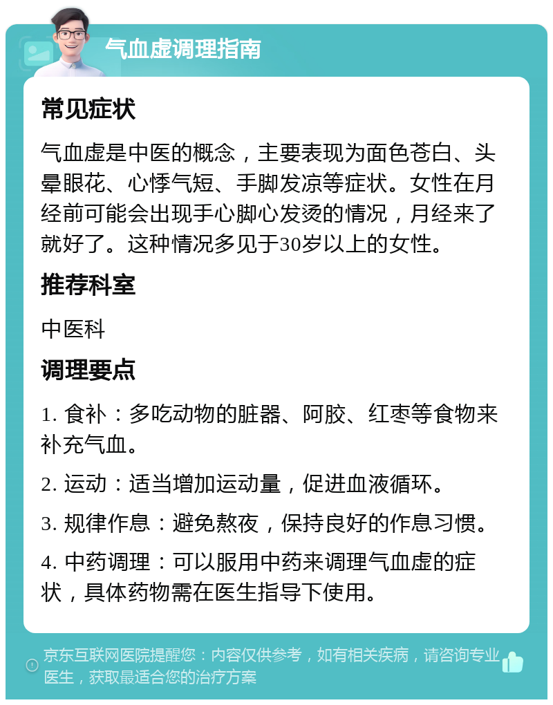 气血虚调理指南 常见症状 气血虚是中医的概念，主要表现为面色苍白、头晕眼花、心悸气短、手脚发凉等症状。女性在月经前可能会出现手心脚心发烫的情况，月经来了就好了。这种情况多见于30岁以上的女性。 推荐科室 中医科 调理要点 1. 食补：多吃动物的脏器、阿胶、红枣等食物来补充气血。 2. 运动：适当增加运动量，促进血液循环。 3. 规律作息：避免熬夜，保持良好的作息习惯。 4. 中药调理：可以服用中药来调理气血虚的症状，具体药物需在医生指导下使用。