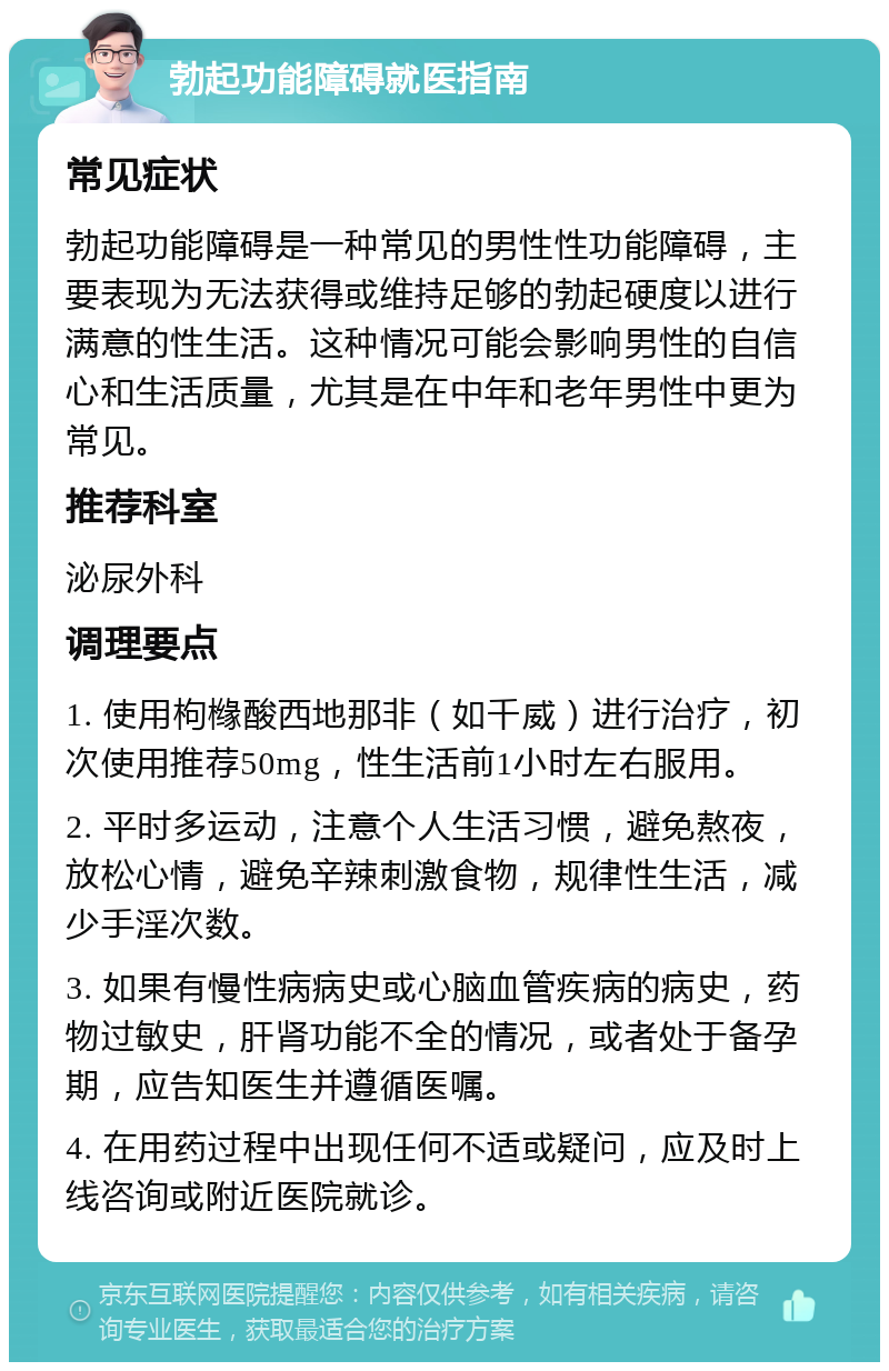 勃起功能障碍就医指南 常见症状 勃起功能障碍是一种常见的男性性功能障碍，主要表现为无法获得或维持足够的勃起硬度以进行满意的性生活。这种情况可能会影响男性的自信心和生活质量，尤其是在中年和老年男性中更为常见。 推荐科室 泌尿外科 调理要点 1. 使用枸橼酸西地那非（如千威）进行治疗，初次使用推荐50mg，性生活前1小时左右服用。 2. 平时多运动，注意个人生活习惯，避免熬夜，放松心情，避免辛辣刺激食物，规律性生活，减少手淫次数。 3. 如果有慢性病病史或心脑血管疾病的病史，药物过敏史，肝肾功能不全的情况，或者处于备孕期，应告知医生并遵循医嘱。 4. 在用药过程中出现任何不适或疑问，应及时上线咨询或附近医院就诊。