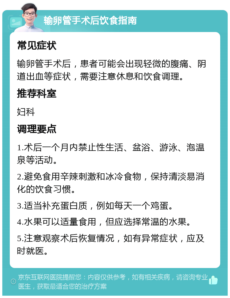 输卵管手术后饮食指南 常见症状 输卵管手术后，患者可能会出现轻微的腹痛、阴道出血等症状，需要注意休息和饮食调理。 推荐科室 妇科 调理要点 1.术后一个月内禁止性生活、盆浴、游泳、泡温泉等活动。 2.避免食用辛辣刺激和冰冷食物，保持清淡易消化的饮食习惯。 3.适当补充蛋白质，例如每天一个鸡蛋。 4.水果可以适量食用，但应选择常温的水果。 5.注意观察术后恢复情况，如有异常症状，应及时就医。