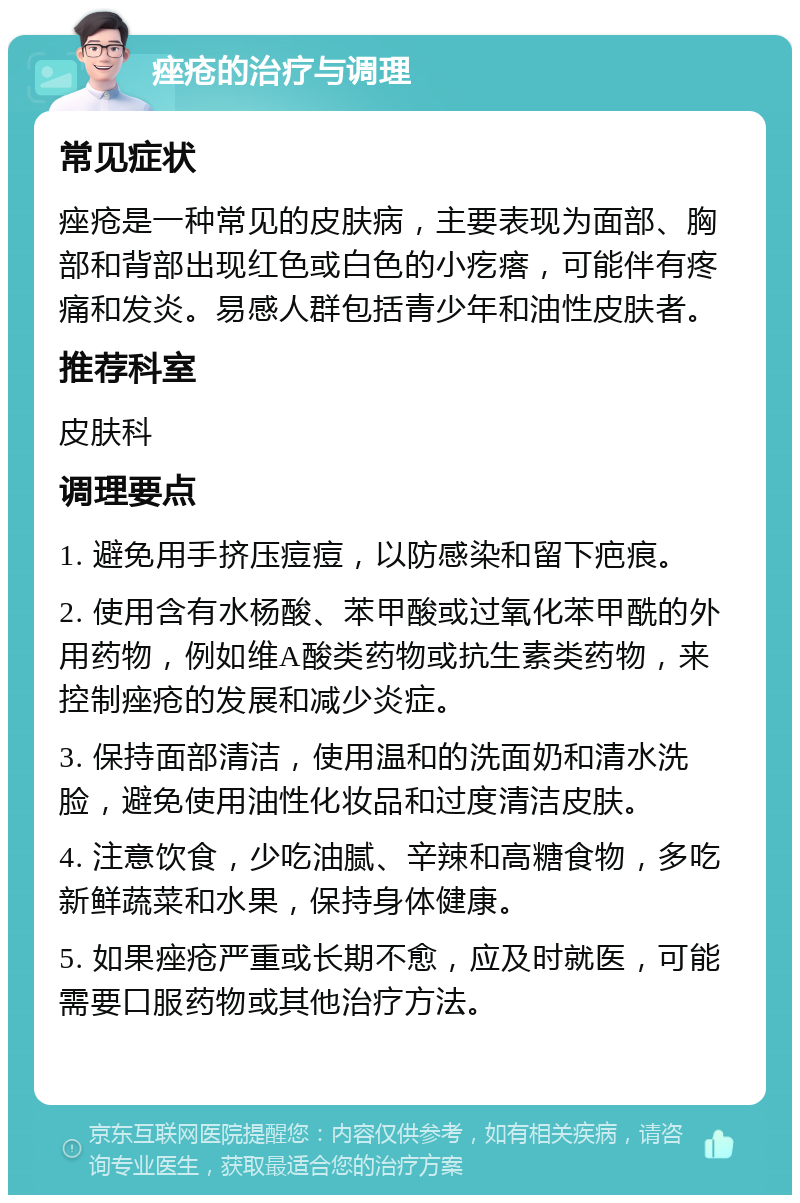 痤疮的治疗与调理 常见症状 痤疮是一种常见的皮肤病，主要表现为面部、胸部和背部出现红色或白色的小疙瘩，可能伴有疼痛和发炎。易感人群包括青少年和油性皮肤者。 推荐科室 皮肤科 调理要点 1. 避免用手挤压痘痘，以防感染和留下疤痕。 2. 使用含有水杨酸、苯甲酸或过氧化苯甲酰的外用药物，例如维A酸类药物或抗生素类药物，来控制痤疮的发展和减少炎症。 3. 保持面部清洁，使用温和的洗面奶和清水洗脸，避免使用油性化妆品和过度清洁皮肤。 4. 注意饮食，少吃油腻、辛辣和高糖食物，多吃新鲜蔬菜和水果，保持身体健康。 5. 如果痤疮严重或长期不愈，应及时就医，可能需要口服药物或其他治疗方法。