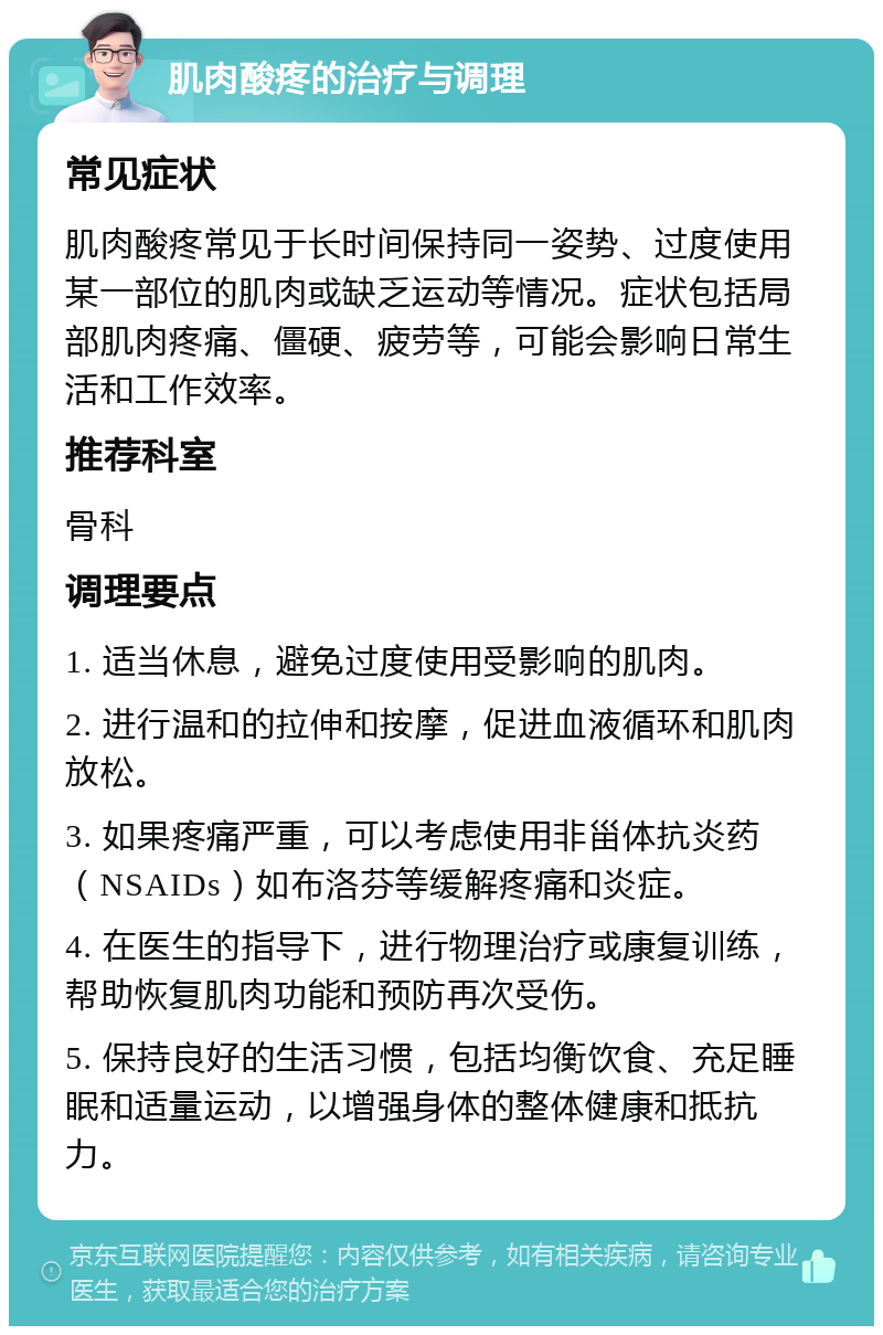 肌肉酸疼的治疗与调理 常见症状 肌肉酸疼常见于长时间保持同一姿势、过度使用某一部位的肌肉或缺乏运动等情况。症状包括局部肌肉疼痛、僵硬、疲劳等，可能会影响日常生活和工作效率。 推荐科室 骨科 调理要点 1. 适当休息，避免过度使用受影响的肌肉。 2. 进行温和的拉伸和按摩，促进血液循环和肌肉放松。 3. 如果疼痛严重，可以考虑使用非甾体抗炎药（NSAIDs）如布洛芬等缓解疼痛和炎症。 4. 在医生的指导下，进行物理治疗或康复训练，帮助恢复肌肉功能和预防再次受伤。 5. 保持良好的生活习惯，包括均衡饮食、充足睡眠和适量运动，以增强身体的整体健康和抵抗力。