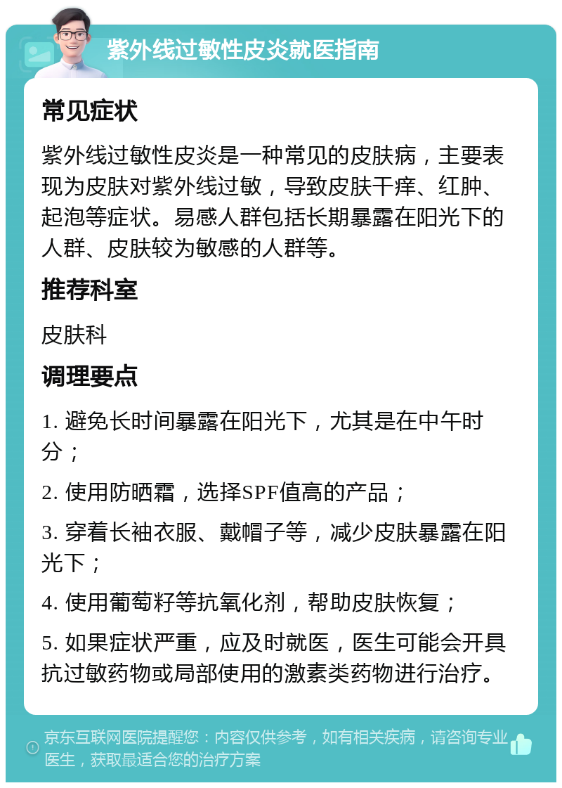 紫外线过敏性皮炎就医指南 常见症状 紫外线过敏性皮炎是一种常见的皮肤病，主要表现为皮肤对紫外线过敏，导致皮肤干痒、红肿、起泡等症状。易感人群包括长期暴露在阳光下的人群、皮肤较为敏感的人群等。 推荐科室 皮肤科 调理要点 1. 避免长时间暴露在阳光下，尤其是在中午时分； 2. 使用防晒霜，选择SPF值高的产品； 3. 穿着长袖衣服、戴帽子等，减少皮肤暴露在阳光下； 4. 使用葡萄籽等抗氧化剂，帮助皮肤恢复； 5. 如果症状严重，应及时就医，医生可能会开具抗过敏药物或局部使用的激素类药物进行治疗。