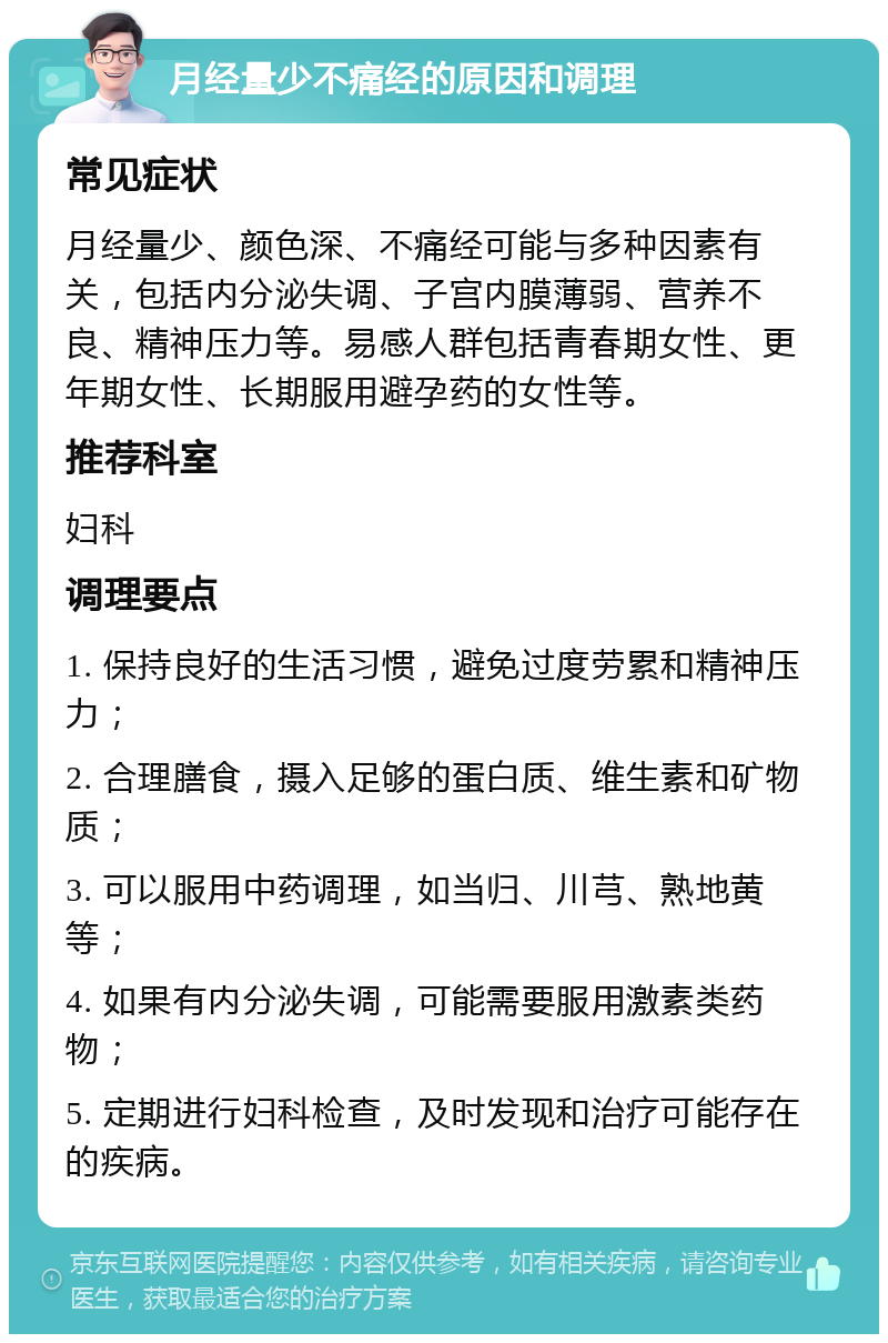 月经量少不痛经的原因和调理 常见症状 月经量少、颜色深、不痛经可能与多种因素有关，包括内分泌失调、子宫内膜薄弱、营养不良、精神压力等。易感人群包括青春期女性、更年期女性、长期服用避孕药的女性等。 推荐科室 妇科 调理要点 1. 保持良好的生活习惯，避免过度劳累和精神压力； 2. 合理膳食，摄入足够的蛋白质、维生素和矿物质； 3. 可以服用中药调理，如当归、川芎、熟地黄等； 4. 如果有内分泌失调，可能需要服用激素类药物； 5. 定期进行妇科检查，及时发现和治疗可能存在的疾病。