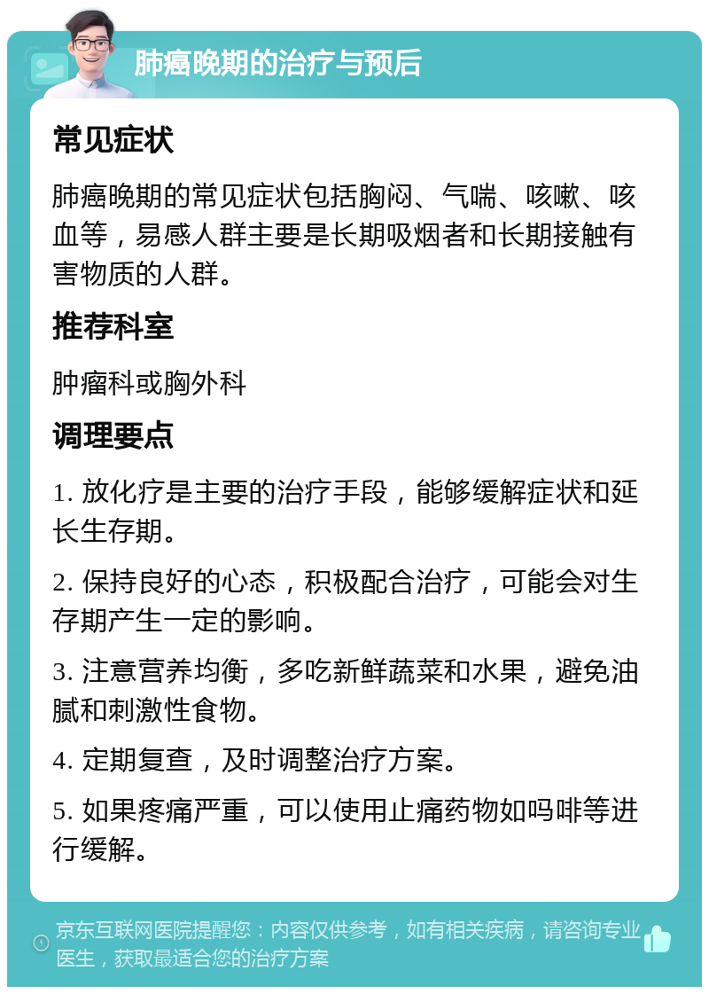 肺癌晚期的治疗与预后 常见症状 肺癌晚期的常见症状包括胸闷、气喘、咳嗽、咳血等，易感人群主要是长期吸烟者和长期接触有害物质的人群。 推荐科室 肿瘤科或胸外科 调理要点 1. 放化疗是主要的治疗手段，能够缓解症状和延长生存期。 2. 保持良好的心态，积极配合治疗，可能会对生存期产生一定的影响。 3. 注意营养均衡，多吃新鲜蔬菜和水果，避免油腻和刺激性食物。 4. 定期复查，及时调整治疗方案。 5. 如果疼痛严重，可以使用止痛药物如吗啡等进行缓解。