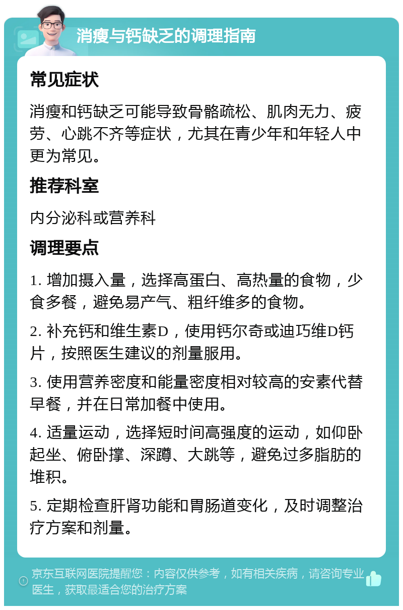 消瘦与钙缺乏的调理指南 常见症状 消瘦和钙缺乏可能导致骨骼疏松、肌肉无力、疲劳、心跳不齐等症状，尤其在青少年和年轻人中更为常见。 推荐科室 内分泌科或营养科 调理要点 1. 增加摄入量，选择高蛋白、高热量的食物，少食多餐，避免易产气、粗纤维多的食物。 2. 补充钙和维生素D，使用钙尔奇或迪巧维D钙片，按照医生建议的剂量服用。 3. 使用营养密度和能量密度相对较高的安素代替早餐，并在日常加餐中使用。 4. 适量运动，选择短时间高强度的运动，如仰卧起坐、俯卧撑、深蹲、大跳等，避免过多脂肪的堆积。 5. 定期检查肝肾功能和胃肠道变化，及时调整治疗方案和剂量。