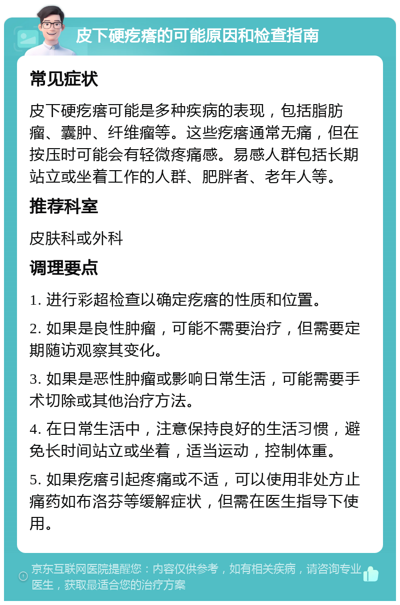 皮下硬疙瘩的可能原因和检查指南 常见症状 皮下硬疙瘩可能是多种疾病的表现，包括脂肪瘤、囊肿、纤维瘤等。这些疙瘩通常无痛，但在按压时可能会有轻微疼痛感。易感人群包括长期站立或坐着工作的人群、肥胖者、老年人等。 推荐科室 皮肤科或外科 调理要点 1. 进行彩超检查以确定疙瘩的性质和位置。 2. 如果是良性肿瘤，可能不需要治疗，但需要定期随访观察其变化。 3. 如果是恶性肿瘤或影响日常生活，可能需要手术切除或其他治疗方法。 4. 在日常生活中，注意保持良好的生活习惯，避免长时间站立或坐着，适当运动，控制体重。 5. 如果疙瘩引起疼痛或不适，可以使用非处方止痛药如布洛芬等缓解症状，但需在医生指导下使用。