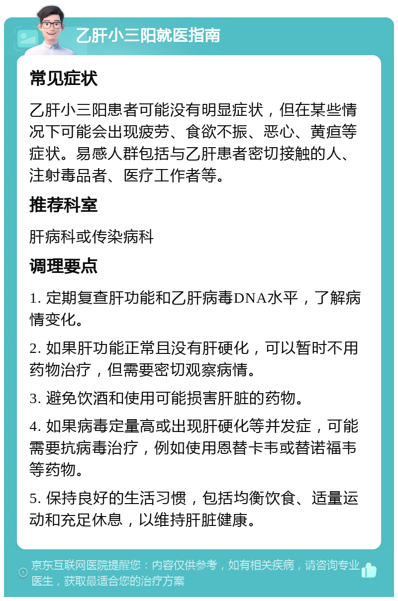 乙肝小三阳就医指南 常见症状 乙肝小三阳患者可能没有明显症状，但在某些情况下可能会出现疲劳、食欲不振、恶心、黄疸等症状。易感人群包括与乙肝患者密切接触的人、注射毒品者、医疗工作者等。 推荐科室 肝病科或传染病科 调理要点 1. 定期复查肝功能和乙肝病毒DNA水平，了解病情变化。 2. 如果肝功能正常且没有肝硬化，可以暂时不用药物治疗，但需要密切观察病情。 3. 避免饮酒和使用可能损害肝脏的药物。 4. 如果病毒定量高或出现肝硬化等并发症，可能需要抗病毒治疗，例如使用恩替卡韦或替诺福韦等药物。 5. 保持良好的生活习惯，包括均衡饮食、适量运动和充足休息，以维持肝脏健康。