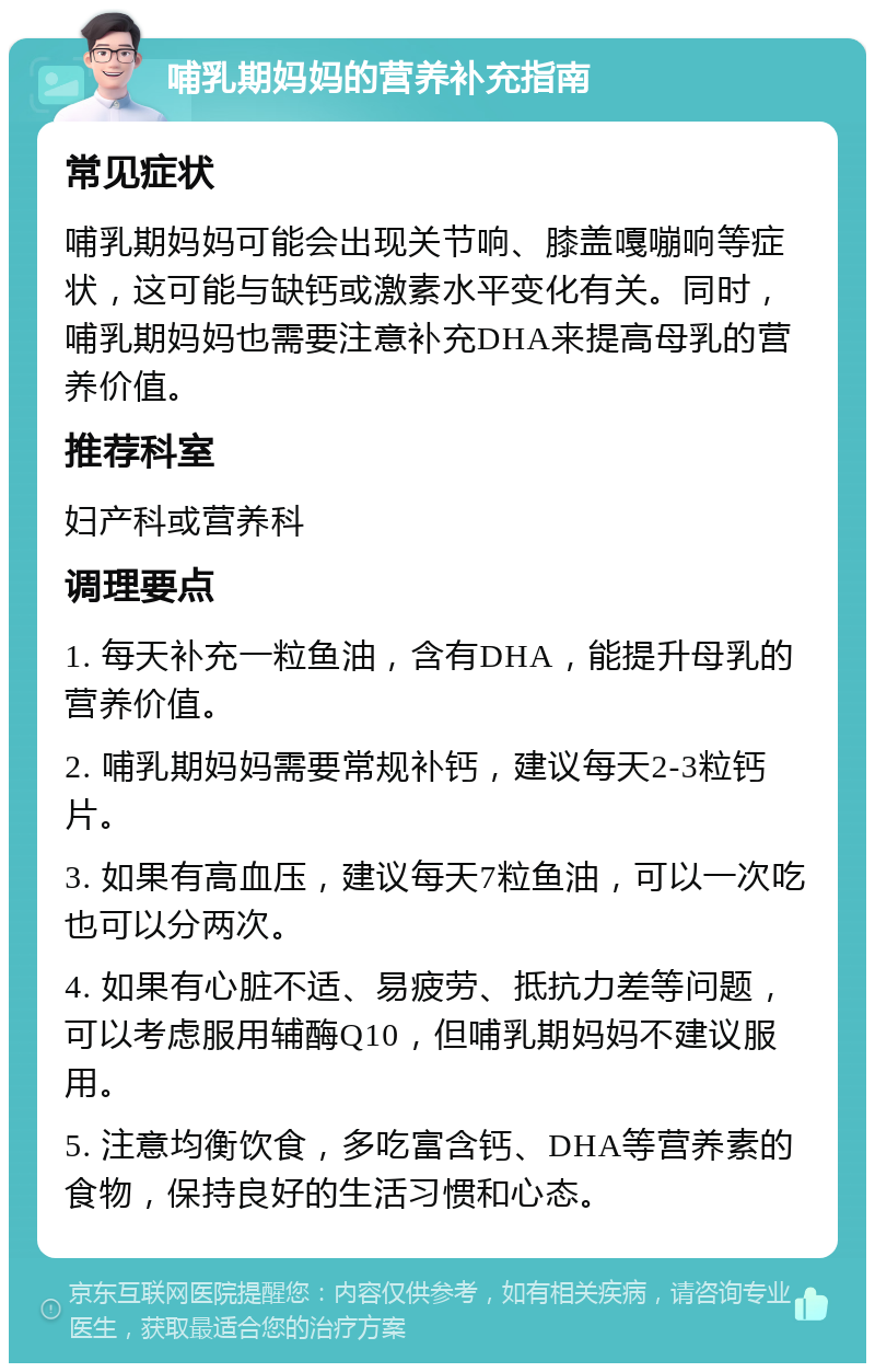 哺乳期妈妈的营养补充指南 常见症状 哺乳期妈妈可能会出现关节响、膝盖嘎嘣响等症状，这可能与缺钙或激素水平变化有关。同时，哺乳期妈妈也需要注意补充DHA来提高母乳的营养价值。 推荐科室 妇产科或营养科 调理要点 1. 每天补充一粒鱼油，含有DHA，能提升母乳的营养价值。 2. 哺乳期妈妈需要常规补钙，建议每天2-3粒钙片。 3. 如果有高血压，建议每天7粒鱼油，可以一次吃也可以分两次。 4. 如果有心脏不适、易疲劳、抵抗力差等问题，可以考虑服用辅酶Q10，但哺乳期妈妈不建议服用。 5. 注意均衡饮食，多吃富含钙、DHA等营养素的食物，保持良好的生活习惯和心态。