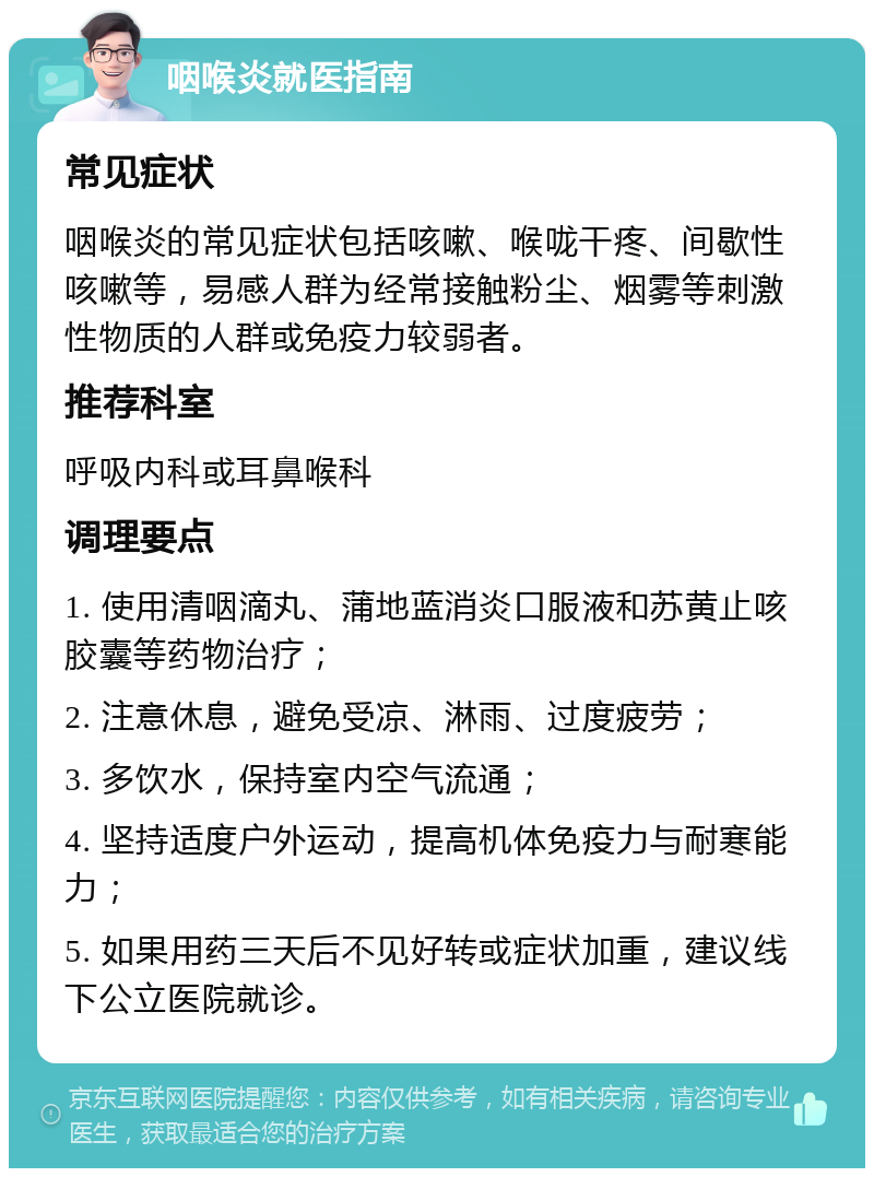 咽喉炎就医指南 常见症状 咽喉炎的常见症状包括咳嗽、喉咙干疼、间歇性咳嗽等，易感人群为经常接触粉尘、烟雾等刺激性物质的人群或免疫力较弱者。 推荐科室 呼吸内科或耳鼻喉科 调理要点 1. 使用清咽滴丸、蒲地蓝消炎口服液和苏黄止咳胶囊等药物治疗； 2. 注意休息，避免受凉、淋雨、过度疲劳； 3. 多饮水，保持室内空气流通； 4. 坚持适度户外运动，提高机体免疫力与耐寒能力； 5. 如果用药三天后不见好转或症状加重，建议线下公立医院就诊。