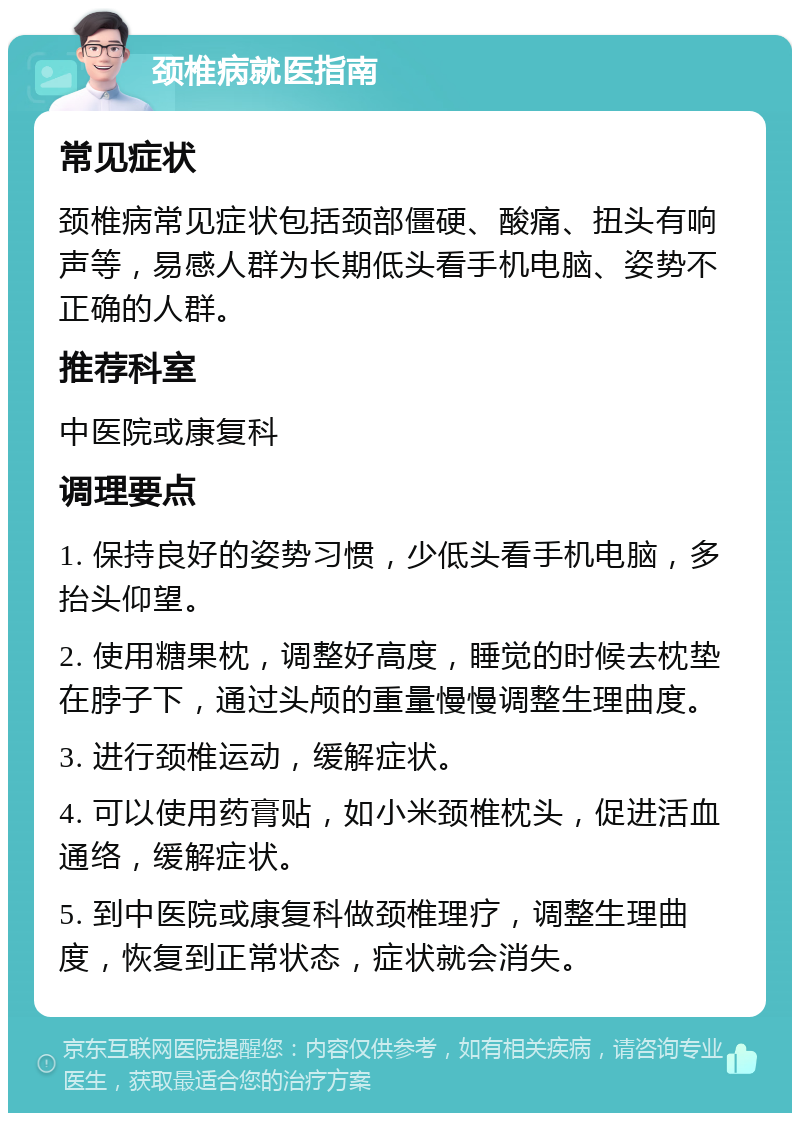 颈椎病就医指南 常见症状 颈椎病常见症状包括颈部僵硬、酸痛、扭头有响声等，易感人群为长期低头看手机电脑、姿势不正确的人群。 推荐科室 中医院或康复科 调理要点 1. 保持良好的姿势习惯，少低头看手机电脑，多抬头仰望。 2. 使用糖果枕，调整好高度，睡觉的时候去枕垫在脖子下，通过头颅的重量慢慢调整生理曲度。 3. 进行颈椎运动，缓解症状。 4. 可以使用药膏贴，如小米颈椎枕头，促进活血通络，缓解症状。 5. 到中医院或康复科做颈椎理疗，调整生理曲度，恢复到正常状态，症状就会消失。