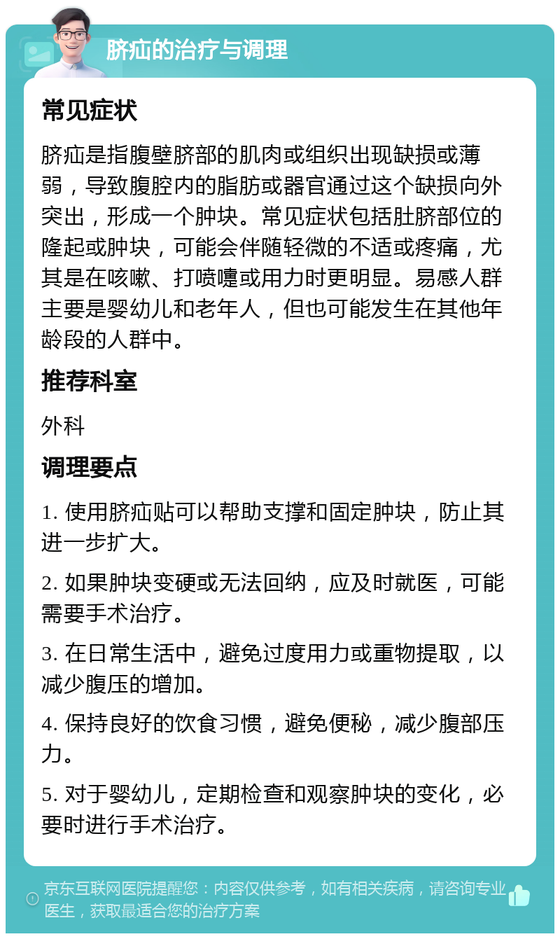 脐疝的治疗与调理 常见症状 脐疝是指腹壁脐部的肌肉或组织出现缺损或薄弱，导致腹腔内的脂肪或器官通过这个缺损向外突出，形成一个肿块。常见症状包括肚脐部位的隆起或肿块，可能会伴随轻微的不适或疼痛，尤其是在咳嗽、打喷嚏或用力时更明显。易感人群主要是婴幼儿和老年人，但也可能发生在其他年龄段的人群中。 推荐科室 外科 调理要点 1. 使用脐疝贴可以帮助支撑和固定肿块，防止其进一步扩大。 2. 如果肿块变硬或无法回纳，应及时就医，可能需要手术治疗。 3. 在日常生活中，避免过度用力或重物提取，以减少腹压的增加。 4. 保持良好的饮食习惯，避免便秘，减少腹部压力。 5. 对于婴幼儿，定期检查和观察肿块的变化，必要时进行手术治疗。