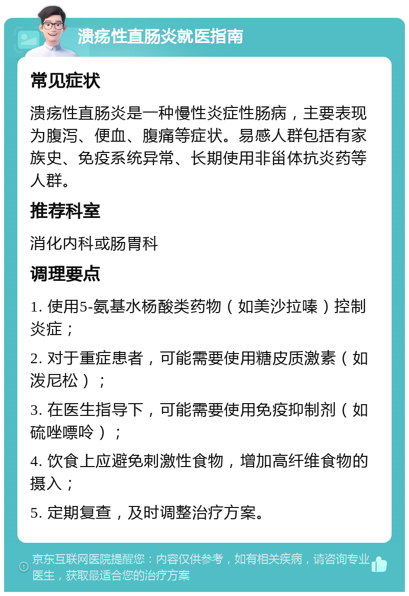 溃疡性直肠炎就医指南 常见症状 溃疡性直肠炎是一种慢性炎症性肠病，主要表现为腹泻、便血、腹痛等症状。易感人群包括有家族史、免疫系统异常、长期使用非甾体抗炎药等人群。 推荐科室 消化内科或肠胃科 调理要点 1. 使用5-氨基水杨酸类药物（如美沙拉嗪）控制炎症； 2. 对于重症患者，可能需要使用糖皮质激素（如泼尼松）； 3. 在医生指导下，可能需要使用免疫抑制剂（如硫唑嘌呤）； 4. 饮食上应避免刺激性食物，增加高纤维食物的摄入； 5. 定期复查，及时调整治疗方案。