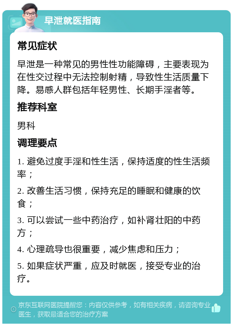 早泄就医指南 常见症状 早泄是一种常见的男性性功能障碍，主要表现为在性交过程中无法控制射精，导致性生活质量下降。易感人群包括年轻男性、长期手淫者等。 推荐科室 男科 调理要点 1. 避免过度手淫和性生活，保持适度的性生活频率； 2. 改善生活习惯，保持充足的睡眠和健康的饮食； 3. 可以尝试一些中药治疗，如补肾壮阳的中药方； 4. 心理疏导也很重要，减少焦虑和压力； 5. 如果症状严重，应及时就医，接受专业的治疗。