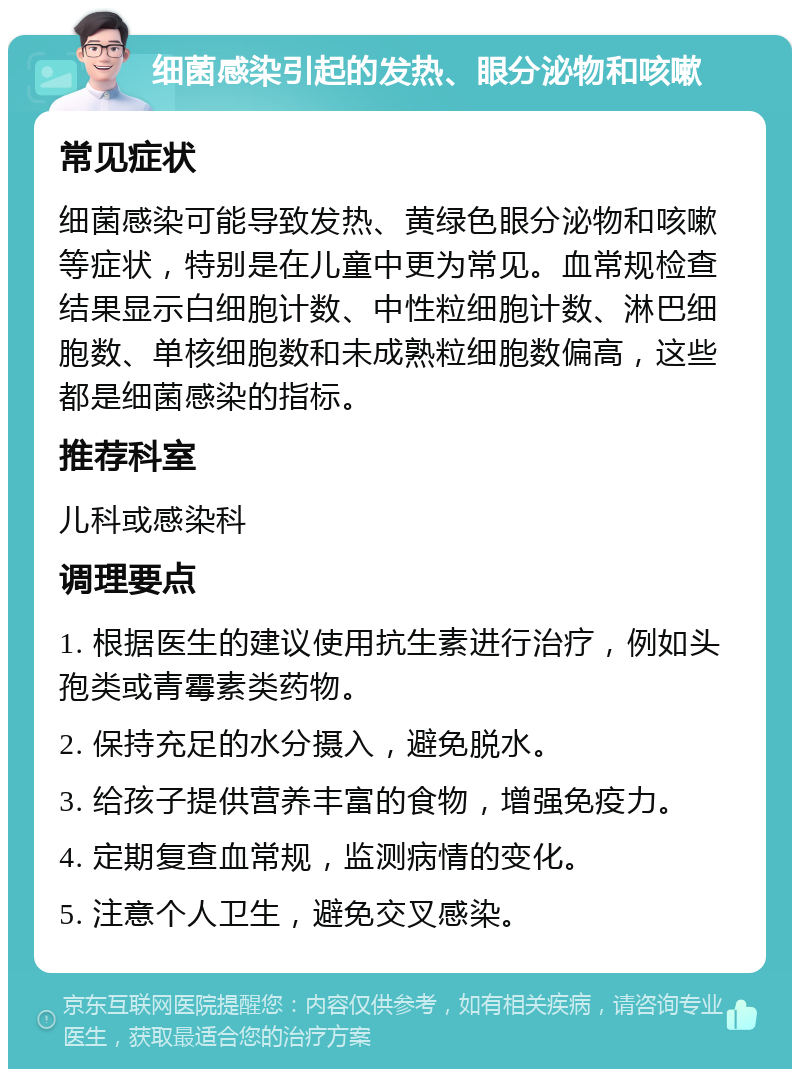 细菌感染引起的发热、眼分泌物和咳嗽 常见症状 细菌感染可能导致发热、黄绿色眼分泌物和咳嗽等症状，特别是在儿童中更为常见。血常规检查结果显示白细胞计数、中性粒细胞计数、淋巴细胞数、单核细胞数和未成熟粒细胞数偏高，这些都是细菌感染的指标。 推荐科室 儿科或感染科 调理要点 1. 根据医生的建议使用抗生素进行治疗，例如头孢类或青霉素类药物。 2. 保持充足的水分摄入，避免脱水。 3. 给孩子提供营养丰富的食物，增强免疫力。 4. 定期复查血常规，监测病情的变化。 5. 注意个人卫生，避免交叉感染。