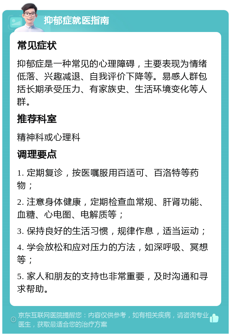 抑郁症就医指南 常见症状 抑郁症是一种常见的心理障碍，主要表现为情绪低落、兴趣减退、自我评价下降等。易感人群包括长期承受压力、有家族史、生活环境变化等人群。 推荐科室 精神科或心理科 调理要点 1. 定期复诊，按医嘱服用百适可、百洛特等药物； 2. 注意身体健康，定期检查血常规、肝肾功能、血糖、心电图、电解质等； 3. 保持良好的生活习惯，规律作息，适当运动； 4. 学会放松和应对压力的方法，如深呼吸、冥想等； 5. 家人和朋友的支持也非常重要，及时沟通和寻求帮助。