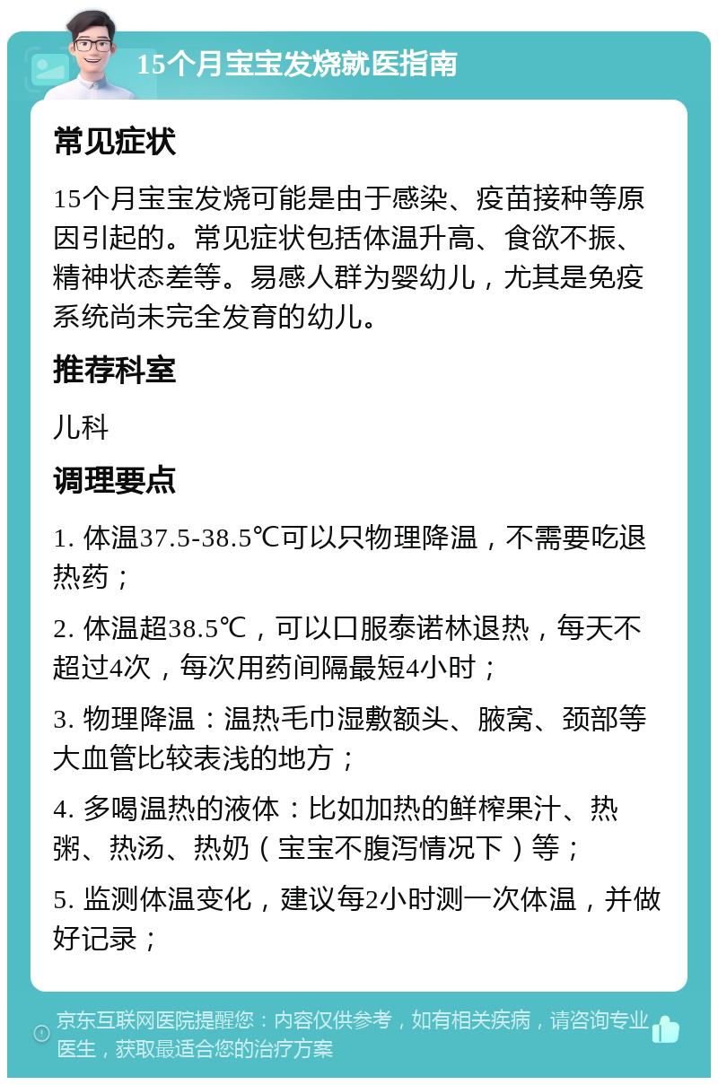 15个月宝宝发烧就医指南 常见症状 15个月宝宝发烧可能是由于感染、疫苗接种等原因引起的。常见症状包括体温升高、食欲不振、精神状态差等。易感人群为婴幼儿，尤其是免疫系统尚未完全发育的幼儿。 推荐科室 儿科 调理要点 1. 体温37.5-38.5℃可以只物理降温，不需要吃退热药； 2. 体温超38.5℃，可以口服泰诺林退热，每天不超过4次，每次用药间隔最短4小时； 3. 物理降温：温热毛巾湿敷额头、腋窝、颈部等大血管比较表浅的地方； 4. 多喝温热的液体：比如加热的鲜榨果汁、热粥、热汤、热奶（宝宝不腹泻情况下）等； 5. 监测体温变化，建议每2小时测一次体温，并做好记录；