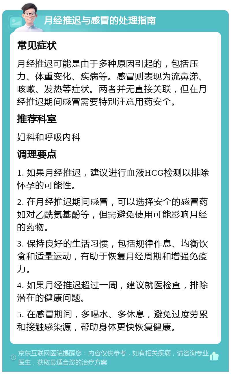 月经推迟与感冒的处理指南 常见症状 月经推迟可能是由于多种原因引起的，包括压力、体重变化、疾病等。感冒则表现为流鼻涕、咳嗽、发热等症状。两者并无直接关联，但在月经推迟期间感冒需要特别注意用药安全。 推荐科室 妇科和呼吸内科 调理要点 1. 如果月经推迟，建议进行血液HCG检测以排除怀孕的可能性。 2. 在月经推迟期间感冒，可以选择安全的感冒药如对乙酰氨基酚等，但需避免使用可能影响月经的药物。 3. 保持良好的生活习惯，包括规律作息、均衡饮食和适量运动，有助于恢复月经周期和增强免疫力。 4. 如果月经推迟超过一周，建议就医检查，排除潜在的健康问题。 5. 在感冒期间，多喝水、多休息，避免过度劳累和接触感染源，帮助身体更快恢复健康。